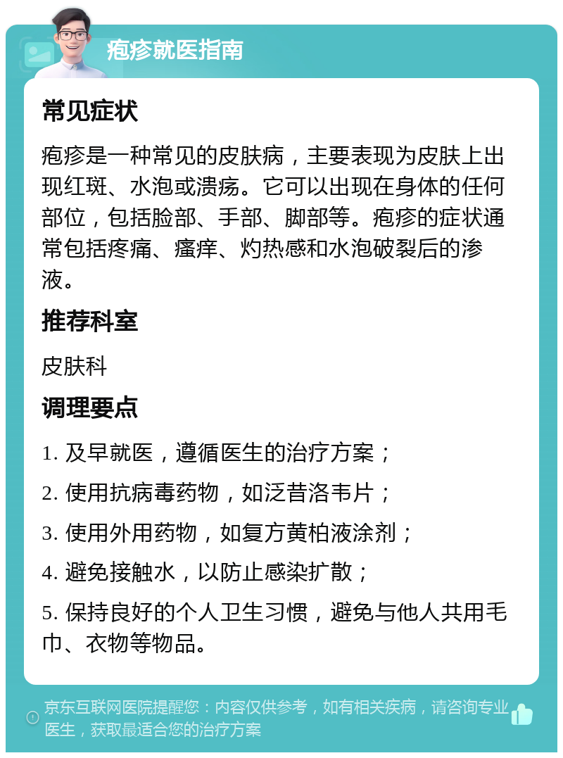 疱疹就医指南 常见症状 疱疹是一种常见的皮肤病，主要表现为皮肤上出现红斑、水泡或溃疡。它可以出现在身体的任何部位，包括脸部、手部、脚部等。疱疹的症状通常包括疼痛、瘙痒、灼热感和水泡破裂后的渗液。 推荐科室 皮肤科 调理要点 1. 及早就医，遵循医生的治疗方案； 2. 使用抗病毒药物，如泛昔洛韦片； 3. 使用外用药物，如复方黄柏液涂剂； 4. 避免接触水，以防止感染扩散； 5. 保持良好的个人卫生习惯，避免与他人共用毛巾、衣物等物品。