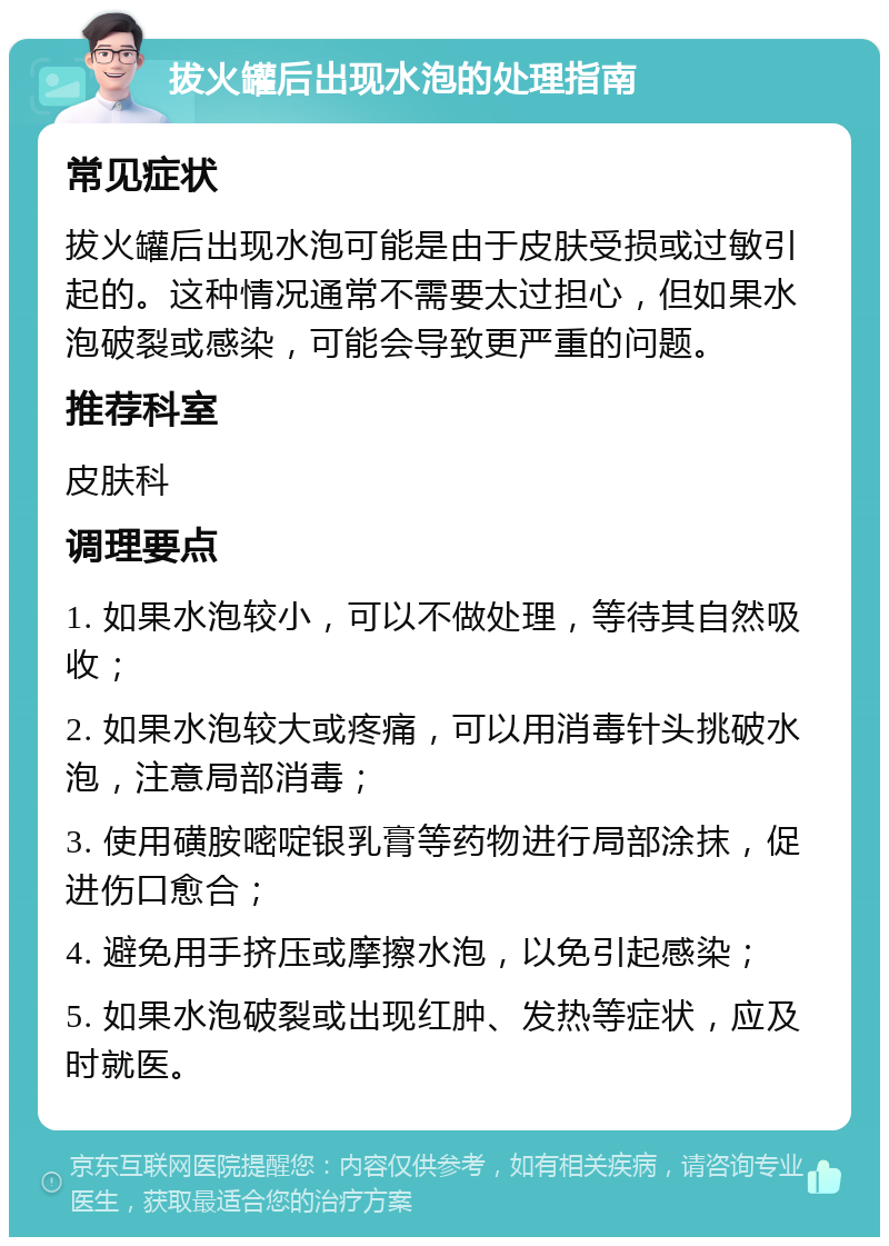 拔火罐后出现水泡的处理指南 常见症状 拔火罐后出现水泡可能是由于皮肤受损或过敏引起的。这种情况通常不需要太过担心，但如果水泡破裂或感染，可能会导致更严重的问题。 推荐科室 皮肤科 调理要点 1. 如果水泡较小，可以不做处理，等待其自然吸收； 2. 如果水泡较大或疼痛，可以用消毒针头挑破水泡，注意局部消毒； 3. 使用磺胺嘧啶银乳膏等药物进行局部涂抹，促进伤口愈合； 4. 避免用手挤压或摩擦水泡，以免引起感染； 5. 如果水泡破裂或出现红肿、发热等症状，应及时就医。