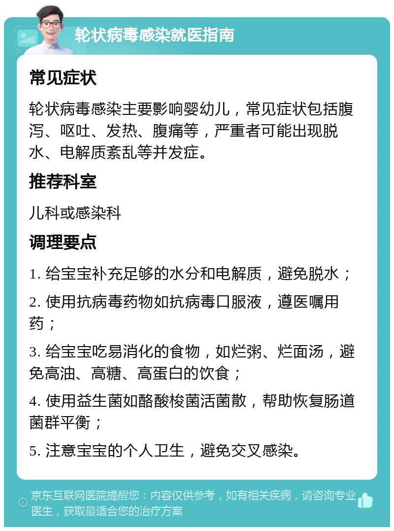 轮状病毒感染就医指南 常见症状 轮状病毒感染主要影响婴幼儿，常见症状包括腹泻、呕吐、发热、腹痛等，严重者可能出现脱水、电解质紊乱等并发症。 推荐科室 儿科或感染科 调理要点 1. 给宝宝补充足够的水分和电解质，避免脱水； 2. 使用抗病毒药物如抗病毒口服液，遵医嘱用药； 3. 给宝宝吃易消化的食物，如烂粥、烂面汤，避免高油、高糖、高蛋白的饮食； 4. 使用益生菌如酪酸梭菌活菌散，帮助恢复肠道菌群平衡； 5. 注意宝宝的个人卫生，避免交叉感染。