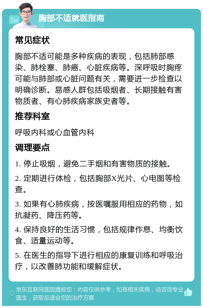 胸部不适就医指南 常见症状 胸部不适可能是多种疾病的表现，包括肺部感染、肺栓塞、肺癌、心脏疾病等。深呼吸时胸疼可能与肺部或心脏问题有关，需要进一步检查以明确诊断。易感人群包括吸烟者、长期接触有害物质者、有心肺疾病家族史者等。 推荐科室 呼吸内科或心血管内科 调理要点 1. 停止吸烟，避免二手烟和有害物质的接触。 2. 定期进行体检，包括胸部X光片、心电图等检查。 3. 如果有心肺疾病，按医嘱服用相应的药物，如抗凝药、降压药等。 4. 保持良好的生活习惯，包括规律作息、均衡饮食、适量运动等。 5. 在医生的指导下进行相应的康复训练和呼吸治疗，以改善肺功能和缓解症状。