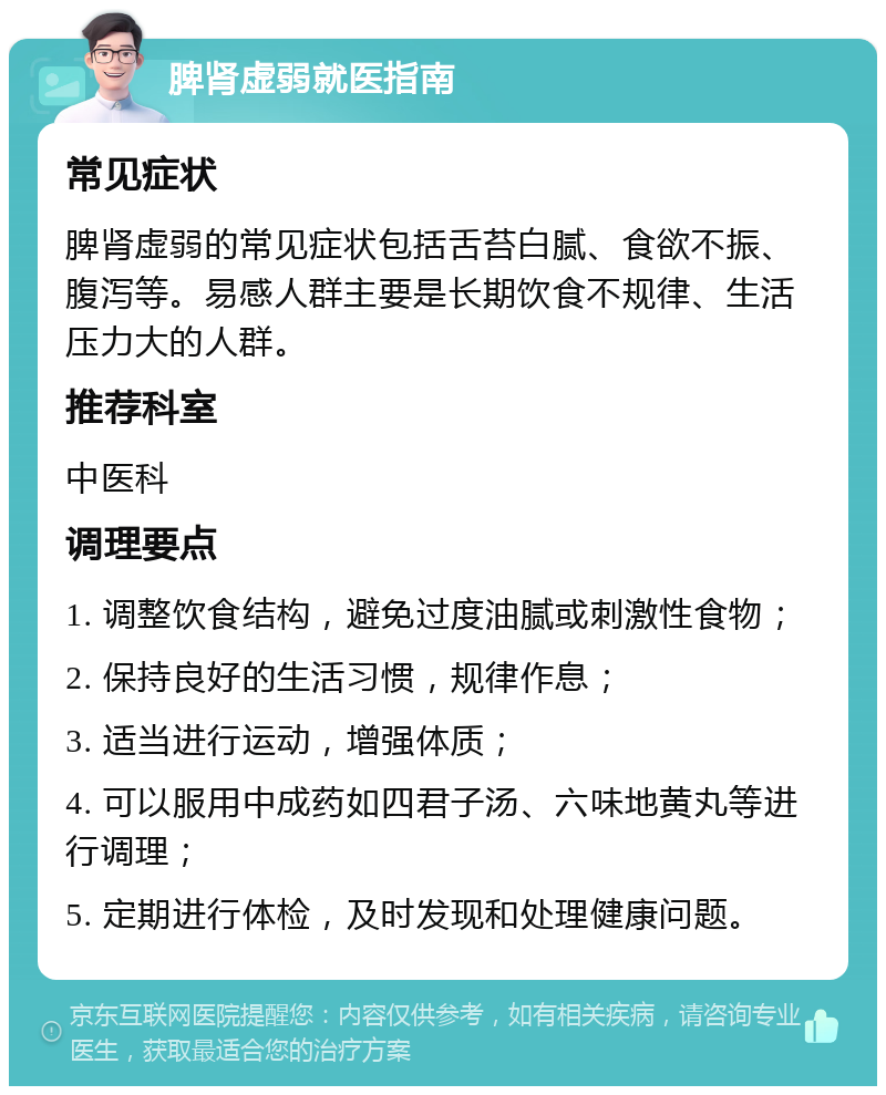 脾肾虚弱就医指南 常见症状 脾肾虚弱的常见症状包括舌苔白腻、食欲不振、腹泻等。易感人群主要是长期饮食不规律、生活压力大的人群。 推荐科室 中医科 调理要点 1. 调整饮食结构，避免过度油腻或刺激性食物； 2. 保持良好的生活习惯，规律作息； 3. 适当进行运动，增强体质； 4. 可以服用中成药如四君子汤、六味地黄丸等进行调理； 5. 定期进行体检，及时发现和处理健康问题。