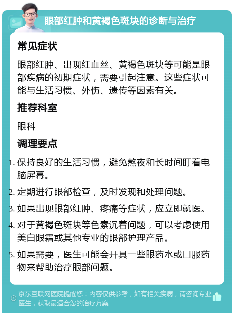 眼部红肿和黄褐色斑块的诊断与治疗 常见症状 眼部红肿、出现红血丝、黄褐色斑块等可能是眼部疾病的初期症状，需要引起注意。这些症状可能与生活习惯、外伤、遗传等因素有关。 推荐科室 眼科 调理要点 保持良好的生活习惯，避免熬夜和长时间盯着电脑屏幕。 定期进行眼部检查，及时发现和处理问题。 如果出现眼部红肿、疼痛等症状，应立即就医。 对于黄褐色斑块等色素沉着问题，可以考虑使用美白眼霜或其他专业的眼部护理产品。 如果需要，医生可能会开具一些眼药水或口服药物来帮助治疗眼部问题。