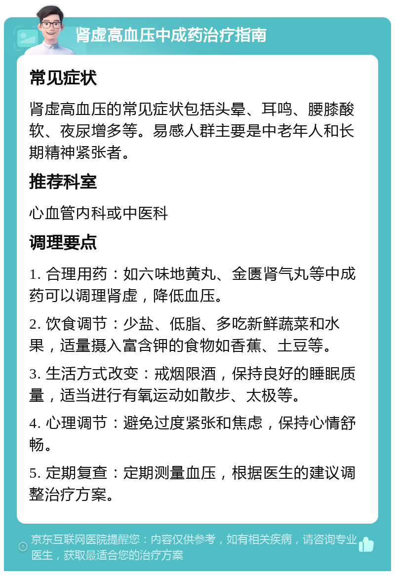 肾虚高血压中成药治疗指南 常见症状 肾虚高血压的常见症状包括头晕、耳鸣、腰膝酸软、夜尿增多等。易感人群主要是中老年人和长期精神紧张者。 推荐科室 心血管内科或中医科 调理要点 1. 合理用药：如六味地黄丸、金匮肾气丸等中成药可以调理肾虚，降低血压。 2. 饮食调节：少盐、低脂、多吃新鲜蔬菜和水果，适量摄入富含钾的食物如香蕉、土豆等。 3. 生活方式改变：戒烟限酒，保持良好的睡眠质量，适当进行有氧运动如散步、太极等。 4. 心理调节：避免过度紧张和焦虑，保持心情舒畅。 5. 定期复查：定期测量血压，根据医生的建议调整治疗方案。