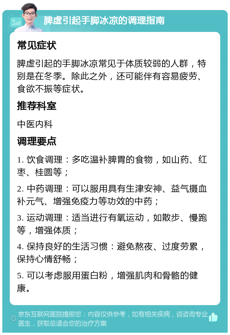 脾虚引起手脚冰凉的调理指南 常见症状 脾虚引起的手脚冰凉常见于体质较弱的人群，特别是在冬季。除此之外，还可能伴有容易疲劳、食欲不振等症状。 推荐科室 中医内科 调理要点 1. 饮食调理：多吃温补脾胃的食物，如山药、红枣、桂圆等； 2. 中药调理：可以服用具有生津安神、益气摄血补元气、增强免疫力等功效的中药； 3. 运动调理：适当进行有氧运动，如散步、慢跑等，增强体质； 4. 保持良好的生活习惯：避免熬夜、过度劳累，保持心情舒畅； 5. 可以考虑服用蛋白粉，增强肌肉和骨骼的健康。