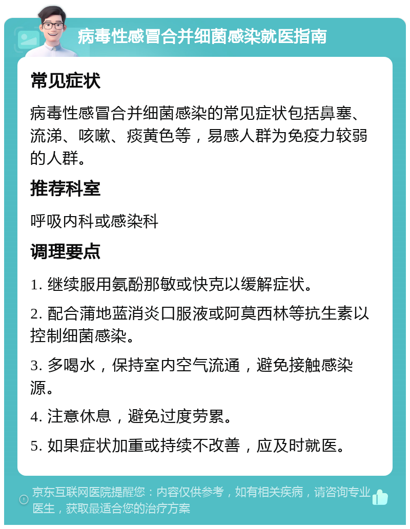 病毒性感冒合并细菌感染就医指南 常见症状 病毒性感冒合并细菌感染的常见症状包括鼻塞、流涕、咳嗽、痰黄色等，易感人群为免疫力较弱的人群。 推荐科室 呼吸内科或感染科 调理要点 1. 继续服用氨酚那敏或快克以缓解症状。 2. 配合蒲地蓝消炎口服液或阿莫西林等抗生素以控制细菌感染。 3. 多喝水，保持室内空气流通，避免接触感染源。 4. 注意休息，避免过度劳累。 5. 如果症状加重或持续不改善，应及时就医。