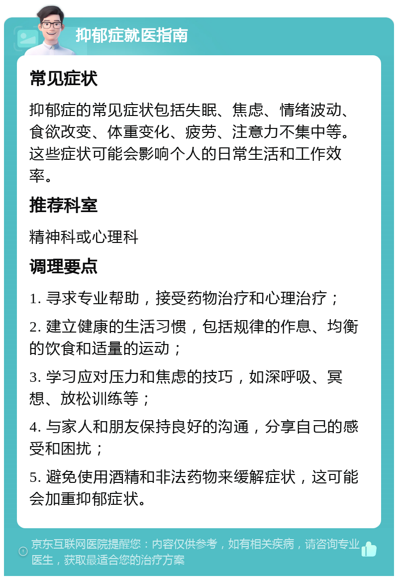 抑郁症就医指南 常见症状 抑郁症的常见症状包括失眠、焦虑、情绪波动、食欲改变、体重变化、疲劳、注意力不集中等。这些症状可能会影响个人的日常生活和工作效率。 推荐科室 精神科或心理科 调理要点 1. 寻求专业帮助，接受药物治疗和心理治疗； 2. 建立健康的生活习惯，包括规律的作息、均衡的饮食和适量的运动； 3. 学习应对压力和焦虑的技巧，如深呼吸、冥想、放松训练等； 4. 与家人和朋友保持良好的沟通，分享自己的感受和困扰； 5. 避免使用酒精和非法药物来缓解症状，这可能会加重抑郁症状。