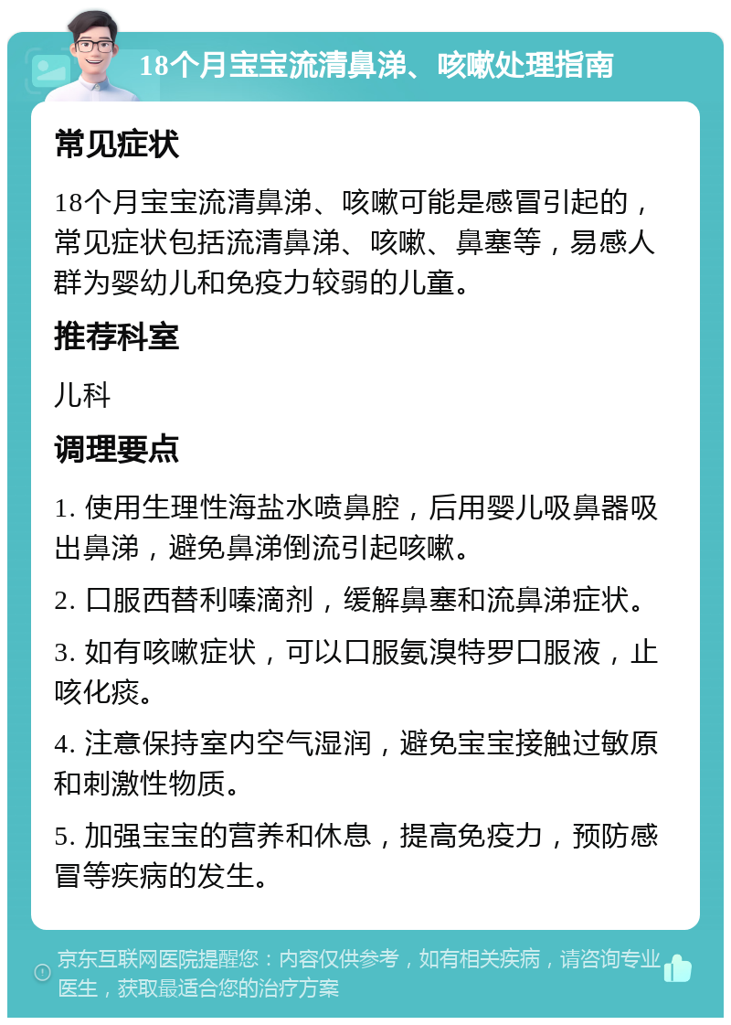 18个月宝宝流清鼻涕、咳嗽处理指南 常见症状 18个月宝宝流清鼻涕、咳嗽可能是感冒引起的，常见症状包括流清鼻涕、咳嗽、鼻塞等，易感人群为婴幼儿和免疫力较弱的儿童。 推荐科室 儿科 调理要点 1. 使用生理性海盐水喷鼻腔，后用婴儿吸鼻器吸出鼻涕，避免鼻涕倒流引起咳嗽。 2. 口服西替利嗪滴剂，缓解鼻塞和流鼻涕症状。 3. 如有咳嗽症状，可以口服氨溴特罗口服液，止咳化痰。 4. 注意保持室内空气湿润，避免宝宝接触过敏原和刺激性物质。 5. 加强宝宝的营养和休息，提高免疫力，预防感冒等疾病的发生。