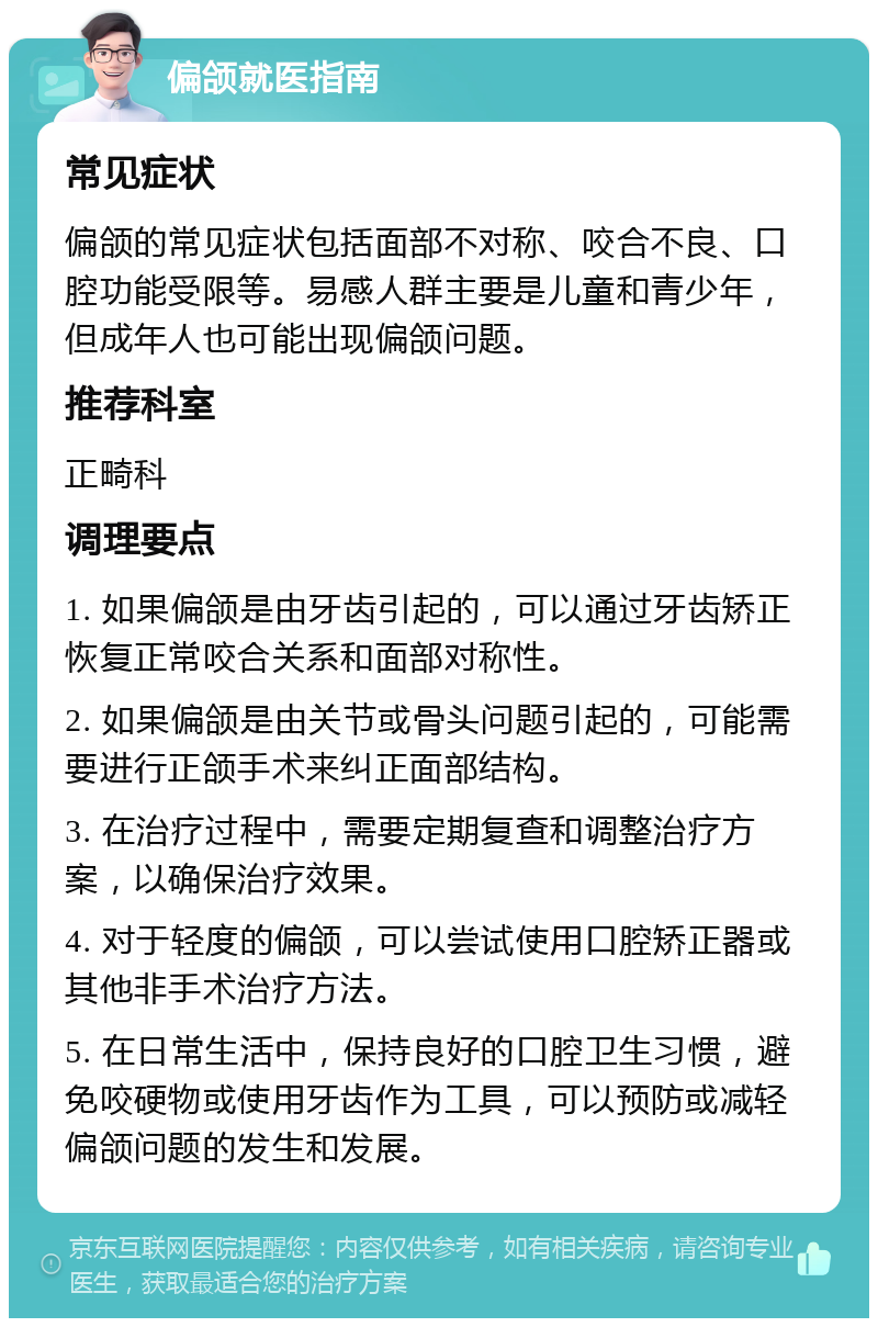 偏颌就医指南 常见症状 偏颌的常见症状包括面部不对称、咬合不良、口腔功能受限等。易感人群主要是儿童和青少年，但成年人也可能出现偏颌问题。 推荐科室 正畸科 调理要点 1. 如果偏颌是由牙齿引起的，可以通过牙齿矫正恢复正常咬合关系和面部对称性。 2. 如果偏颌是由关节或骨头问题引起的，可能需要进行正颌手术来纠正面部结构。 3. 在治疗过程中，需要定期复查和调整治疗方案，以确保治疗效果。 4. 对于轻度的偏颌，可以尝试使用口腔矫正器或其他非手术治疗方法。 5. 在日常生活中，保持良好的口腔卫生习惯，避免咬硬物或使用牙齿作为工具，可以预防或减轻偏颌问题的发生和发展。