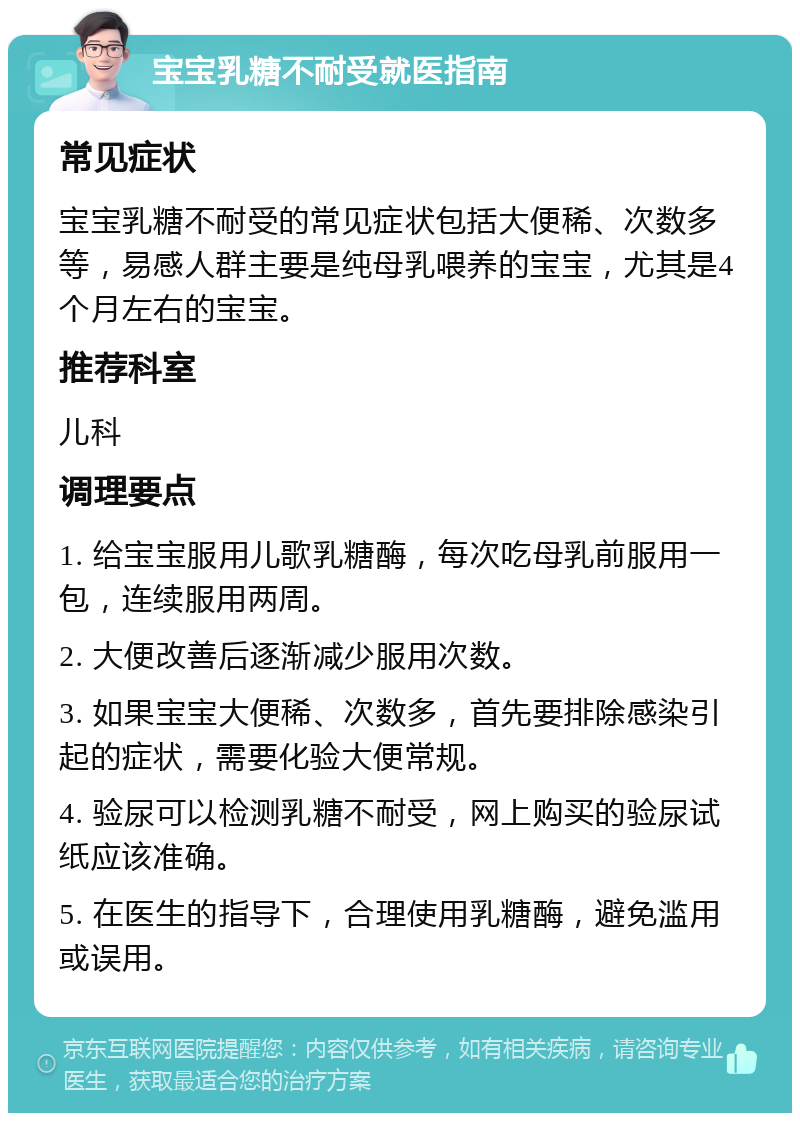 宝宝乳糖不耐受就医指南 常见症状 宝宝乳糖不耐受的常见症状包括大便稀、次数多等，易感人群主要是纯母乳喂养的宝宝，尤其是4个月左右的宝宝。 推荐科室 儿科 调理要点 1. 给宝宝服用儿歌乳糖酶，每次吃母乳前服用一包，连续服用两周。 2. 大便改善后逐渐减少服用次数。 3. 如果宝宝大便稀、次数多，首先要排除感染引起的症状，需要化验大便常规。 4. 验尿可以检测乳糖不耐受，网上购买的验尿试纸应该准确。 5. 在医生的指导下，合理使用乳糖酶，避免滥用或误用。