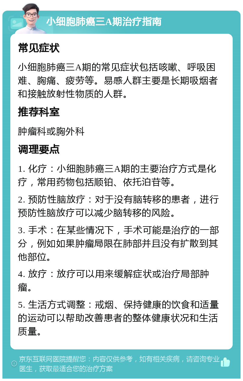 小细胞肺癌三A期治疗指南 常见症状 小细胞肺癌三A期的常见症状包括咳嗽、呼吸困难、胸痛、疲劳等。易感人群主要是长期吸烟者和接触放射性物质的人群。 推荐科室 肿瘤科或胸外科 调理要点 1. 化疗：小细胞肺癌三A期的主要治疗方式是化疗，常用药物包括顺铂、依托泊苷等。 2. 预防性脑放疗：对于没有脑转移的患者，进行预防性脑放疗可以减少脑转移的风险。 3. 手术：在某些情况下，手术可能是治疗的一部分，例如如果肿瘤局限在肺部并且没有扩散到其他部位。 4. 放疗：放疗可以用来缓解症状或治疗局部肿瘤。 5. 生活方式调整：戒烟、保持健康的饮食和适量的运动可以帮助改善患者的整体健康状况和生活质量。