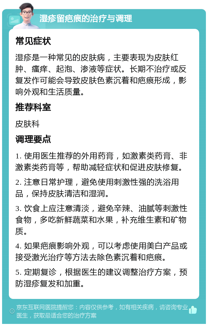 湿疹留疤痕的治疗与调理 常见症状 湿疹是一种常见的皮肤病，主要表现为皮肤红肿、瘙痒、起泡、渗液等症状。长期不治疗或反复发作可能会导致皮肤色素沉着和疤痕形成，影响外观和生活质量。 推荐科室 皮肤科 调理要点 1. 使用医生推荐的外用药膏，如激素类药膏、非激素类药膏等，帮助减轻症状和促进皮肤修复。 2. 注意日常护理，避免使用刺激性强的洗浴用品，保持皮肤清洁和湿润。 3. 饮食上应注意清淡，避免辛辣、油腻等刺激性食物，多吃新鲜蔬菜和水果，补充维生素和矿物质。 4. 如果疤痕影响外观，可以考虑使用美白产品或接受激光治疗等方法去除色素沉着和疤痕。 5. 定期复诊，根据医生的建议调整治疗方案，预防湿疹复发和加重。