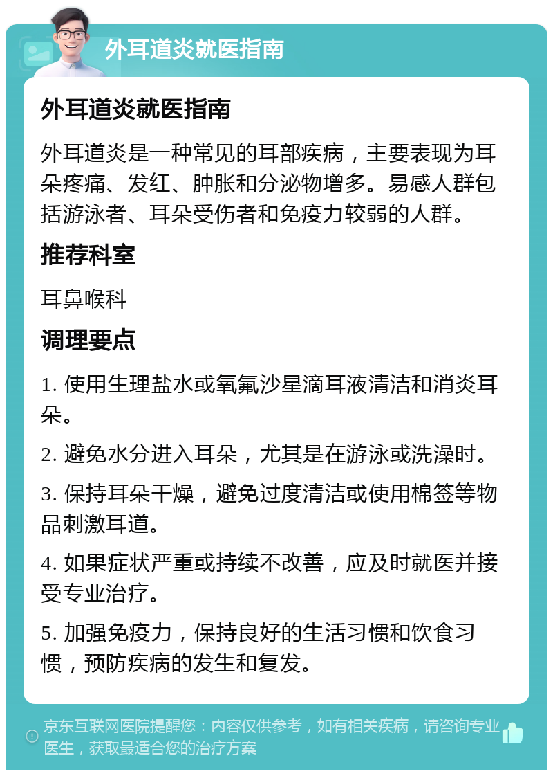 外耳道炎就医指南 外耳道炎就医指南 外耳道炎是一种常见的耳部疾病，主要表现为耳朵疼痛、发红、肿胀和分泌物增多。易感人群包括游泳者、耳朵受伤者和免疫力较弱的人群。 推荐科室 耳鼻喉科 调理要点 1. 使用生理盐水或氧氟沙星滴耳液清洁和消炎耳朵。 2. 避免水分进入耳朵，尤其是在游泳或洗澡时。 3. 保持耳朵干燥，避免过度清洁或使用棉签等物品刺激耳道。 4. 如果症状严重或持续不改善，应及时就医并接受专业治疗。 5. 加强免疫力，保持良好的生活习惯和饮食习惯，预防疾病的发生和复发。