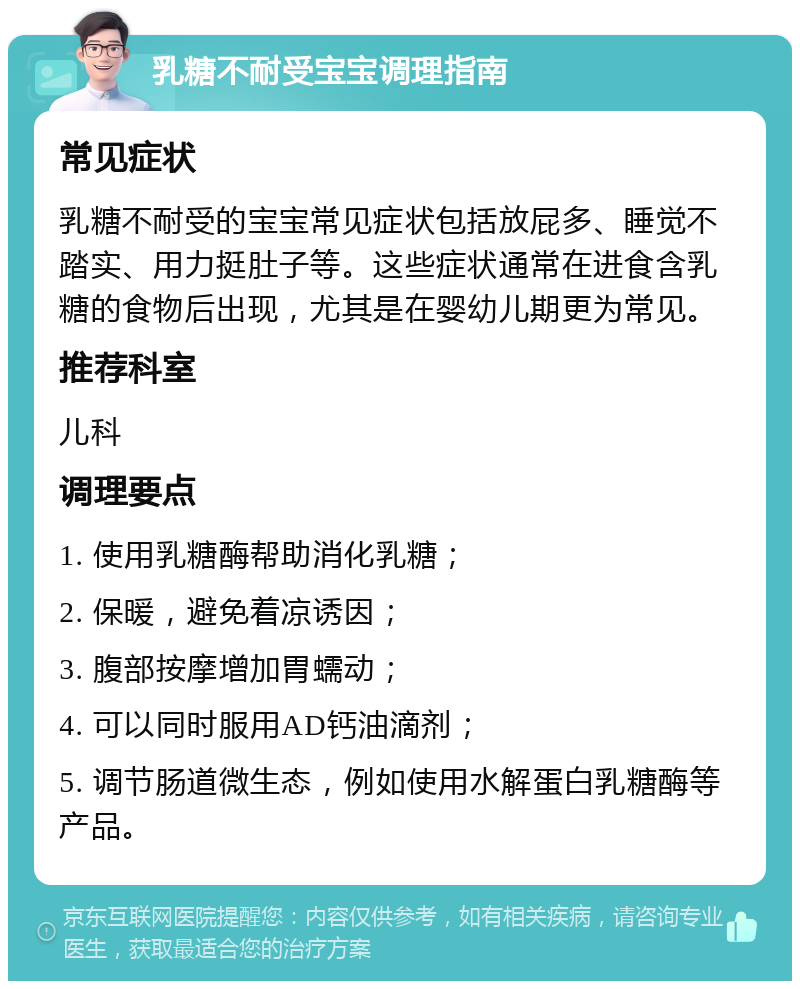 乳糖不耐受宝宝调理指南 常见症状 乳糖不耐受的宝宝常见症状包括放屁多、睡觉不踏实、用力挺肚子等。这些症状通常在进食含乳糖的食物后出现，尤其是在婴幼儿期更为常见。 推荐科室 儿科 调理要点 1. 使用乳糖酶帮助消化乳糖； 2. 保暖，避免着凉诱因； 3. 腹部按摩增加胃蠕动； 4. 可以同时服用AD钙油滴剂； 5. 调节肠道微生态，例如使用水解蛋白乳糖酶等产品。