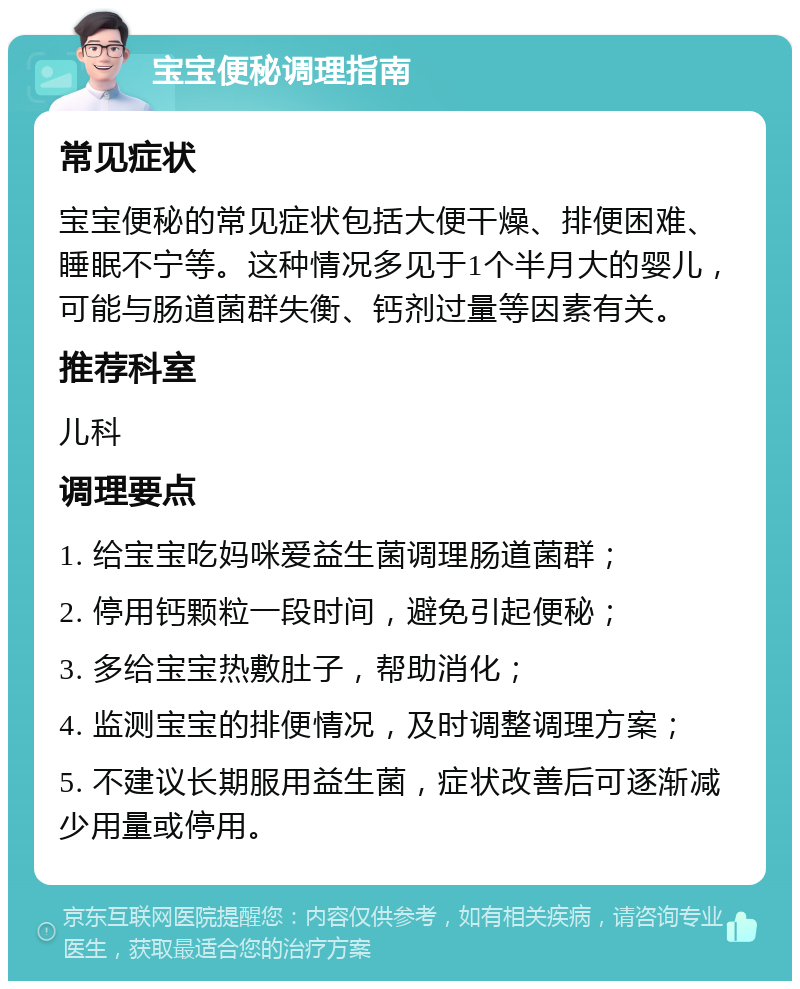 宝宝便秘调理指南 常见症状 宝宝便秘的常见症状包括大便干燥、排便困难、睡眠不宁等。这种情况多见于1个半月大的婴儿，可能与肠道菌群失衡、钙剂过量等因素有关。 推荐科室 儿科 调理要点 1. 给宝宝吃妈咪爱益生菌调理肠道菌群； 2. 停用钙颗粒一段时间，避免引起便秘； 3. 多给宝宝热敷肚子，帮助消化； 4. 监测宝宝的排便情况，及时调整调理方案； 5. 不建议长期服用益生菌，症状改善后可逐渐减少用量或停用。