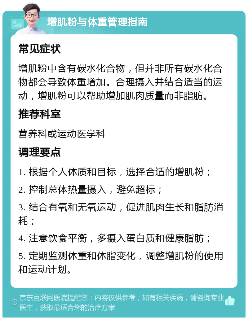 增肌粉与体重管理指南 常见症状 增肌粉中含有碳水化合物，但并非所有碳水化合物都会导致体重增加。合理摄入并结合适当的运动，增肌粉可以帮助增加肌肉质量而非脂肪。 推荐科室 营养科或运动医学科 调理要点 1. 根据个人体质和目标，选择合适的增肌粉； 2. 控制总体热量摄入，避免超标； 3. 结合有氧和无氧运动，促进肌肉生长和脂肪消耗； 4. 注意饮食平衡，多摄入蛋白质和健康脂肪； 5. 定期监测体重和体脂变化，调整增肌粉的使用和运动计划。