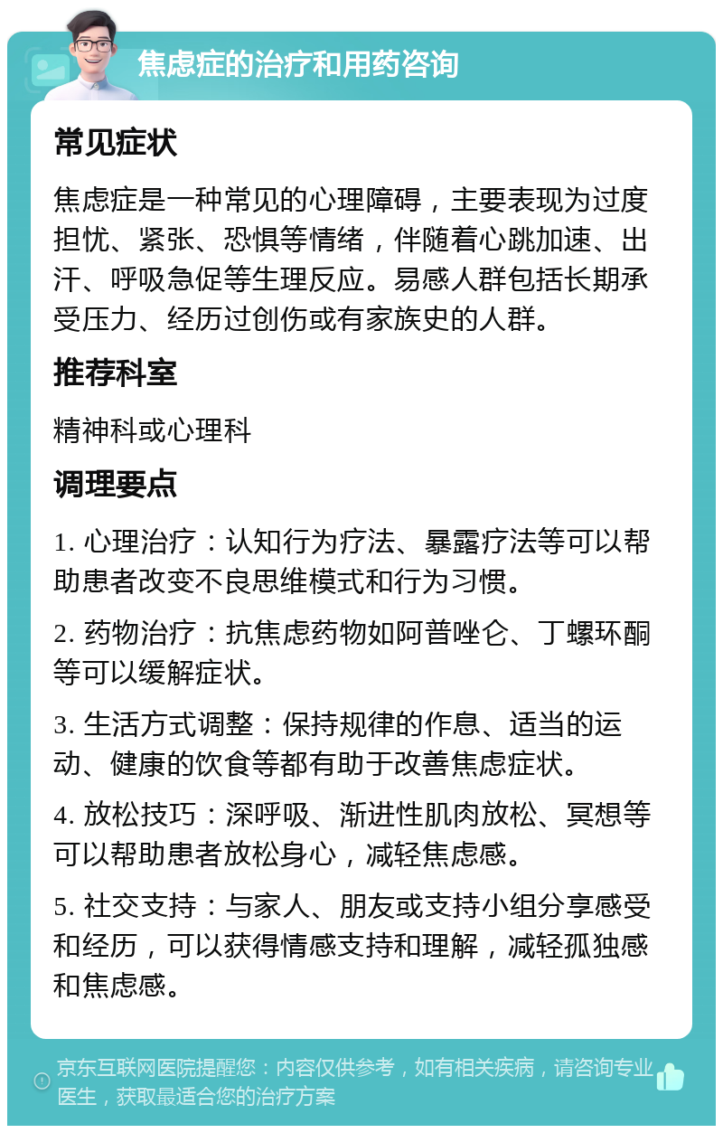 焦虑症的治疗和用药咨询 常见症状 焦虑症是一种常见的心理障碍，主要表现为过度担忧、紧张、恐惧等情绪，伴随着心跳加速、出汗、呼吸急促等生理反应。易感人群包括长期承受压力、经历过创伤或有家族史的人群。 推荐科室 精神科或心理科 调理要点 1. 心理治疗：认知行为疗法、暴露疗法等可以帮助患者改变不良思维模式和行为习惯。 2. 药物治疗：抗焦虑药物如阿普唑仑、丁螺环酮等可以缓解症状。 3. 生活方式调整：保持规律的作息、适当的运动、健康的饮食等都有助于改善焦虑症状。 4. 放松技巧：深呼吸、渐进性肌肉放松、冥想等可以帮助患者放松身心，减轻焦虑感。 5. 社交支持：与家人、朋友或支持小组分享感受和经历，可以获得情感支持和理解，减轻孤独感和焦虑感。