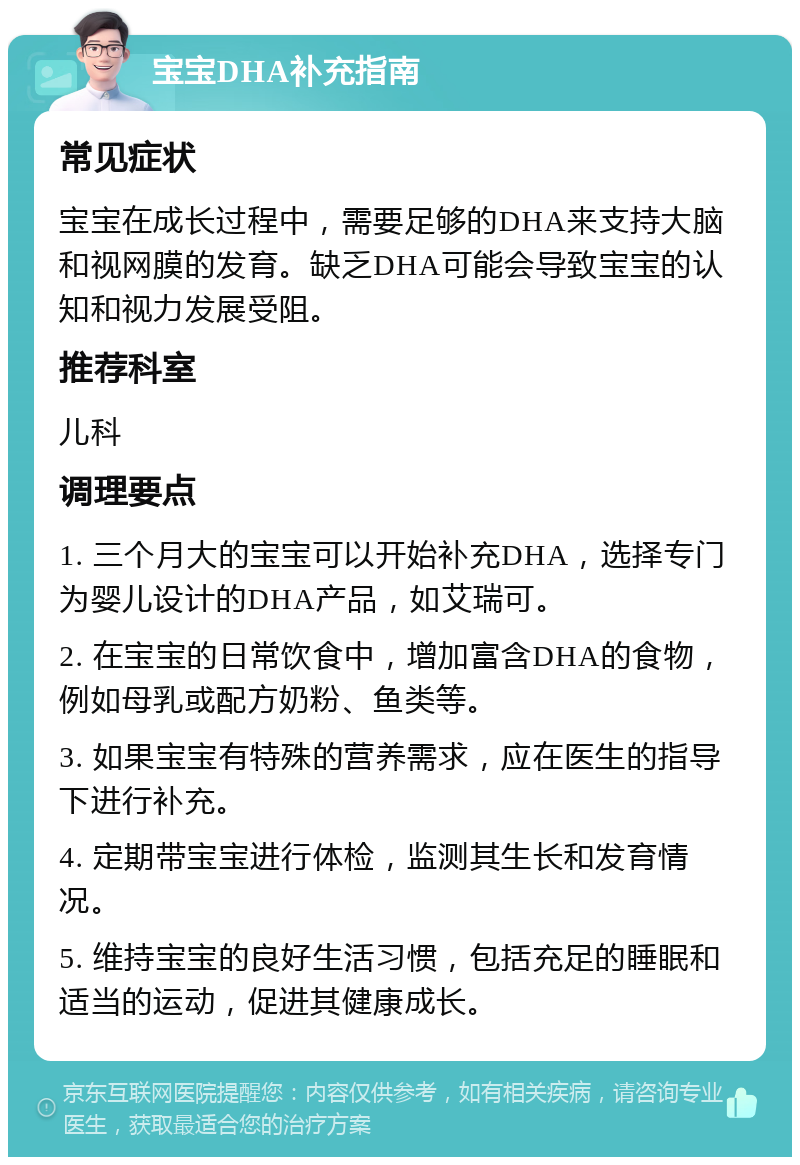 宝宝DHA补充指南 常见症状 宝宝在成长过程中，需要足够的DHA来支持大脑和视网膜的发育。缺乏DHA可能会导致宝宝的认知和视力发展受阻。 推荐科室 儿科 调理要点 1. 三个月大的宝宝可以开始补充DHA，选择专门为婴儿设计的DHA产品，如艾瑞可。 2. 在宝宝的日常饮食中，增加富含DHA的食物，例如母乳或配方奶粉、鱼类等。 3. 如果宝宝有特殊的营养需求，应在医生的指导下进行补充。 4. 定期带宝宝进行体检，监测其生长和发育情况。 5. 维持宝宝的良好生活习惯，包括充足的睡眠和适当的运动，促进其健康成长。