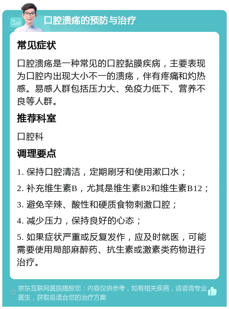 口腔溃疡的预防与治疗 常见症状 口腔溃疡是一种常见的口腔黏膜疾病，主要表现为口腔内出现大小不一的溃疡，伴有疼痛和灼热感。易感人群包括压力大、免疫力低下、营养不良等人群。 推荐科室 口腔科 调理要点 1. 保持口腔清洁，定期刷牙和使用漱口水； 2. 补充维生素B，尤其是维生素B2和维生素B12； 3. 避免辛辣、酸性和硬质食物刺激口腔； 4. 减少压力，保持良好的心态； 5. 如果症状严重或反复发作，应及时就医，可能需要使用局部麻醉药、抗生素或激素类药物进行治疗。