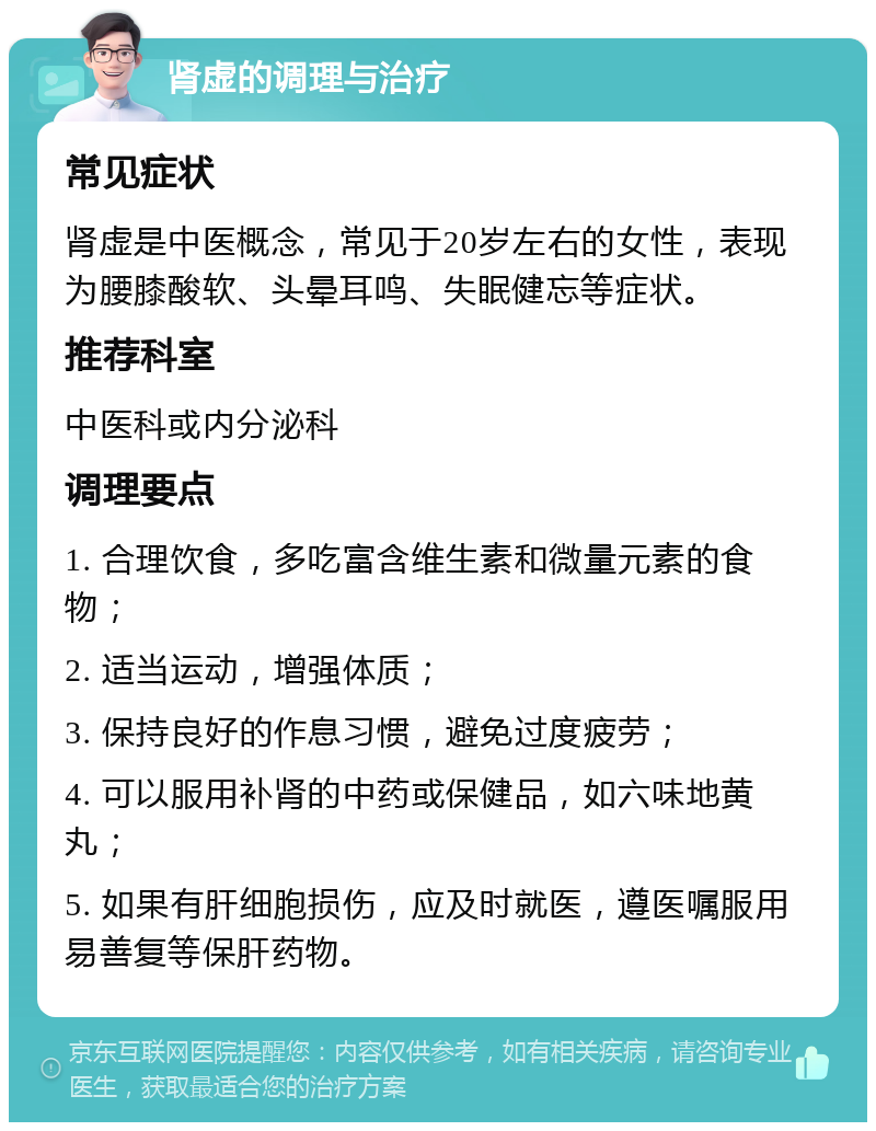 肾虚的调理与治疗 常见症状 肾虚是中医概念，常见于20岁左右的女性，表现为腰膝酸软、头晕耳鸣、失眠健忘等症状。 推荐科室 中医科或内分泌科 调理要点 1. 合理饮食，多吃富含维生素和微量元素的食物； 2. 适当运动，增强体质； 3. 保持良好的作息习惯，避免过度疲劳； 4. 可以服用补肾的中药或保健品，如六味地黄丸； 5. 如果有肝细胞损伤，应及时就医，遵医嘱服用易善复等保肝药物。