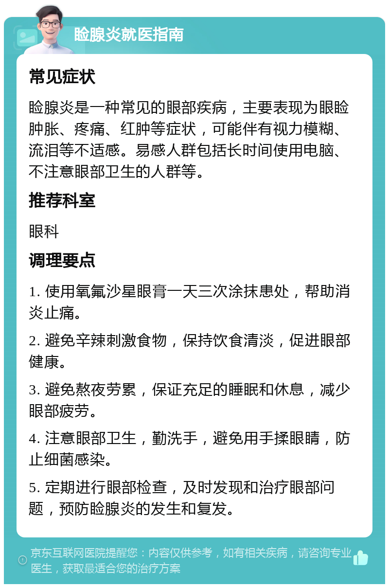 睑腺炎就医指南 常见症状 睑腺炎是一种常见的眼部疾病，主要表现为眼睑肿胀、疼痛、红肿等症状，可能伴有视力模糊、流泪等不适感。易感人群包括长时间使用电脑、不注意眼部卫生的人群等。 推荐科室 眼科 调理要点 1. 使用氧氟沙星眼膏一天三次涂抹患处，帮助消炎止痛。 2. 避免辛辣刺激食物，保持饮食清淡，促进眼部健康。 3. 避免熬夜劳累，保证充足的睡眠和休息，减少眼部疲劳。 4. 注意眼部卫生，勤洗手，避免用手揉眼睛，防止细菌感染。 5. 定期进行眼部检查，及时发现和治疗眼部问题，预防睑腺炎的发生和复发。