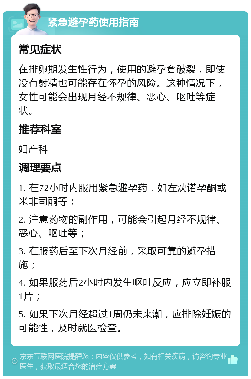 紧急避孕药使用指南 常见症状 在排卵期发生性行为，使用的避孕套破裂，即使没有射精也可能存在怀孕的风险。这种情况下，女性可能会出现月经不规律、恶心、呕吐等症状。 推荐科室 妇产科 调理要点 1. 在72小时内服用紧急避孕药，如左炔诺孕酮或米非司酮等； 2. 注意药物的副作用，可能会引起月经不规律、恶心、呕吐等； 3. 在服药后至下次月经前，采取可靠的避孕措施； 4. 如果服药后2小时内发生呕吐反应，应立即补服1片； 5. 如果下次月经超过1周仍未来潮，应排除妊娠的可能性，及时就医检查。