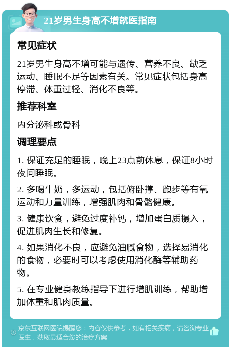 21岁男生身高不增就医指南 常见症状 21岁男生身高不增可能与遗传、营养不良、缺乏运动、睡眠不足等因素有关。常见症状包括身高停滞、体重过轻、消化不良等。 推荐科室 内分泌科或骨科 调理要点 1. 保证充足的睡眠，晚上23点前休息，保证8小时夜间睡眠。 2. 多喝牛奶，多运动，包括俯卧撑、跑步等有氧运动和力量训练，增强肌肉和骨骼健康。 3. 健康饮食，避免过度补钙，增加蛋白质摄入，促进肌肉生长和修复。 4. 如果消化不良，应避免油腻食物，选择易消化的食物，必要时可以考虑使用消化酶等辅助药物。 5. 在专业健身教练指导下进行增肌训练，帮助增加体重和肌肉质量。