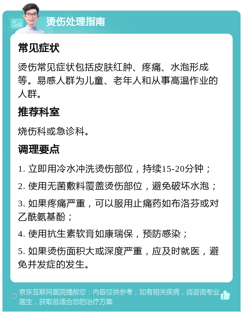 烫伤处理指南 常见症状 烫伤常见症状包括皮肤红肿、疼痛、水泡形成等。易感人群为儿童、老年人和从事高温作业的人群。 推荐科室 烧伤科或急诊科。 调理要点 1. 立即用冷水冲洗烫伤部位，持续15-20分钟； 2. 使用无菌敷料覆盖烫伤部位，避免破坏水泡； 3. 如果疼痛严重，可以服用止痛药如布洛芬或对乙酰氨基酚； 4. 使用抗生素软膏如康瑞保，预防感染； 5. 如果烫伤面积大或深度严重，应及时就医，避免并发症的发生。