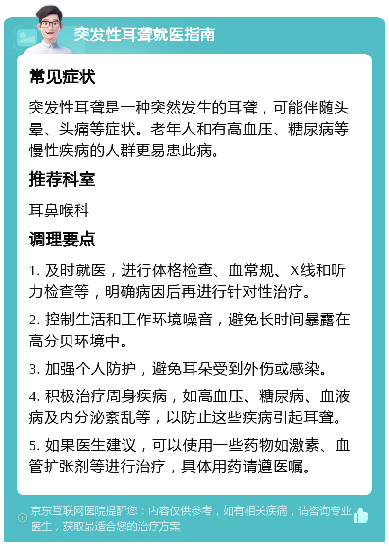 突发性耳聋就医指南 常见症状 突发性耳聋是一种突然发生的耳聋，可能伴随头晕、头痛等症状。老年人和有高血压、糖尿病等慢性疾病的人群更易患此病。 推荐科室 耳鼻喉科 调理要点 1. 及时就医，进行体格检查、血常规、X线和听力检查等，明确病因后再进行针对性治疗。 2. 控制生活和工作环境噪音，避免长时间暴露在高分贝环境中。 3. 加强个人防护，避免耳朵受到外伤或感染。 4. 积极治疗周身疾病，如高血压、糖尿病、血液病及内分泌紊乱等，以防止这些疾病引起耳聋。 5. 如果医生建议，可以使用一些药物如激素、血管扩张剂等进行治疗，具体用药请遵医嘱。