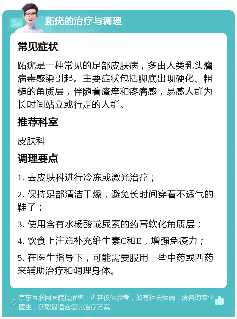 跖疣的治疗与调理 常见症状 跖疣是一种常见的足部皮肤病，多由人类乳头瘤病毒感染引起。主要症状包括脚底出现硬化、粗糙的角质层，伴随着瘙痒和疼痛感，易感人群为长时间站立或行走的人群。 推荐科室 皮肤科 调理要点 1. 去皮肤科进行冷冻或激光治疗； 2. 保持足部清洁干燥，避免长时间穿着不透气的鞋子； 3. 使用含有水杨酸或尿素的药膏软化角质层； 4. 饮食上注意补充维生素C和E，增强免疫力； 5. 在医生指导下，可能需要服用一些中药或西药来辅助治疗和调理身体。