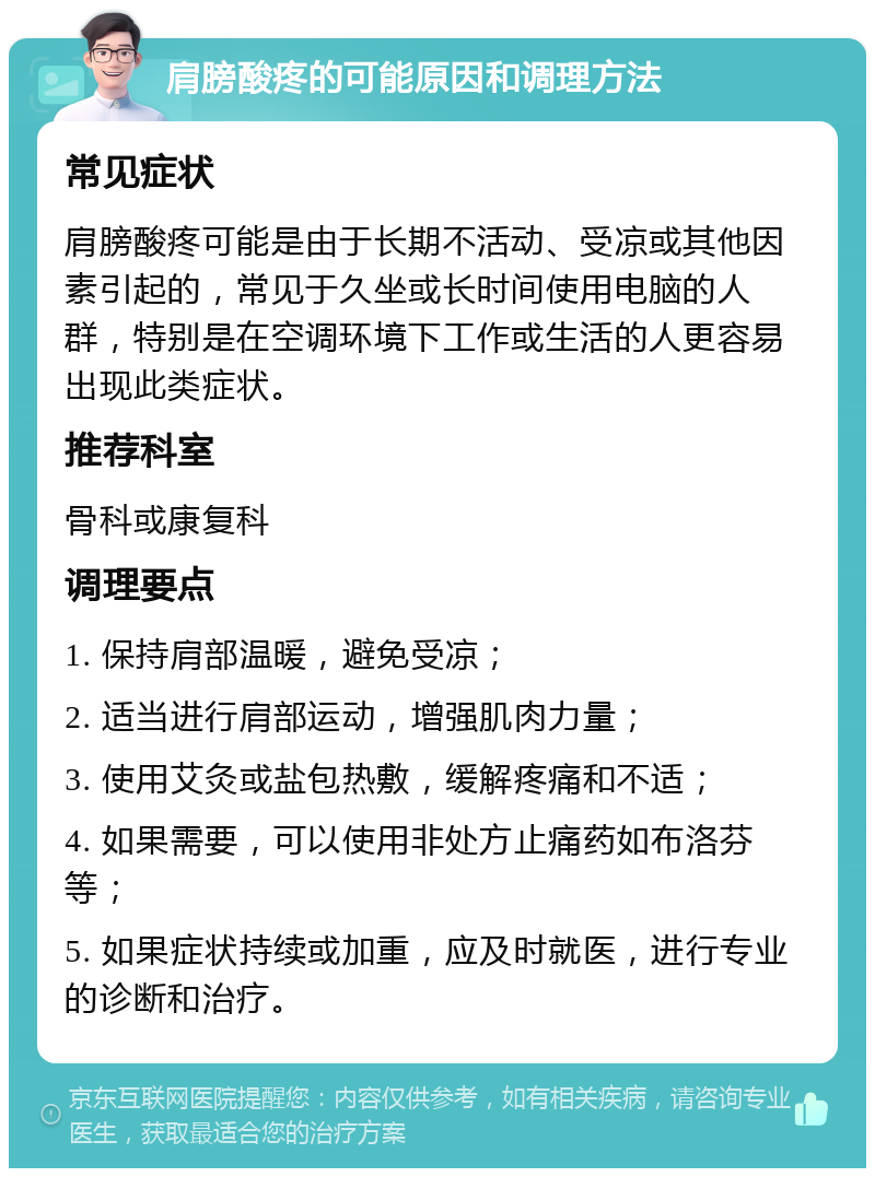 肩膀酸疼的可能原因和调理方法 常见症状 肩膀酸疼可能是由于长期不活动、受凉或其他因素引起的，常见于久坐或长时间使用电脑的人群，特别是在空调环境下工作或生活的人更容易出现此类症状。 推荐科室 骨科或康复科 调理要点 1. 保持肩部温暖，避免受凉； 2. 适当进行肩部运动，增强肌肉力量； 3. 使用艾灸或盐包热敷，缓解疼痛和不适； 4. 如果需要，可以使用非处方止痛药如布洛芬等； 5. 如果症状持续或加重，应及时就医，进行专业的诊断和治疗。