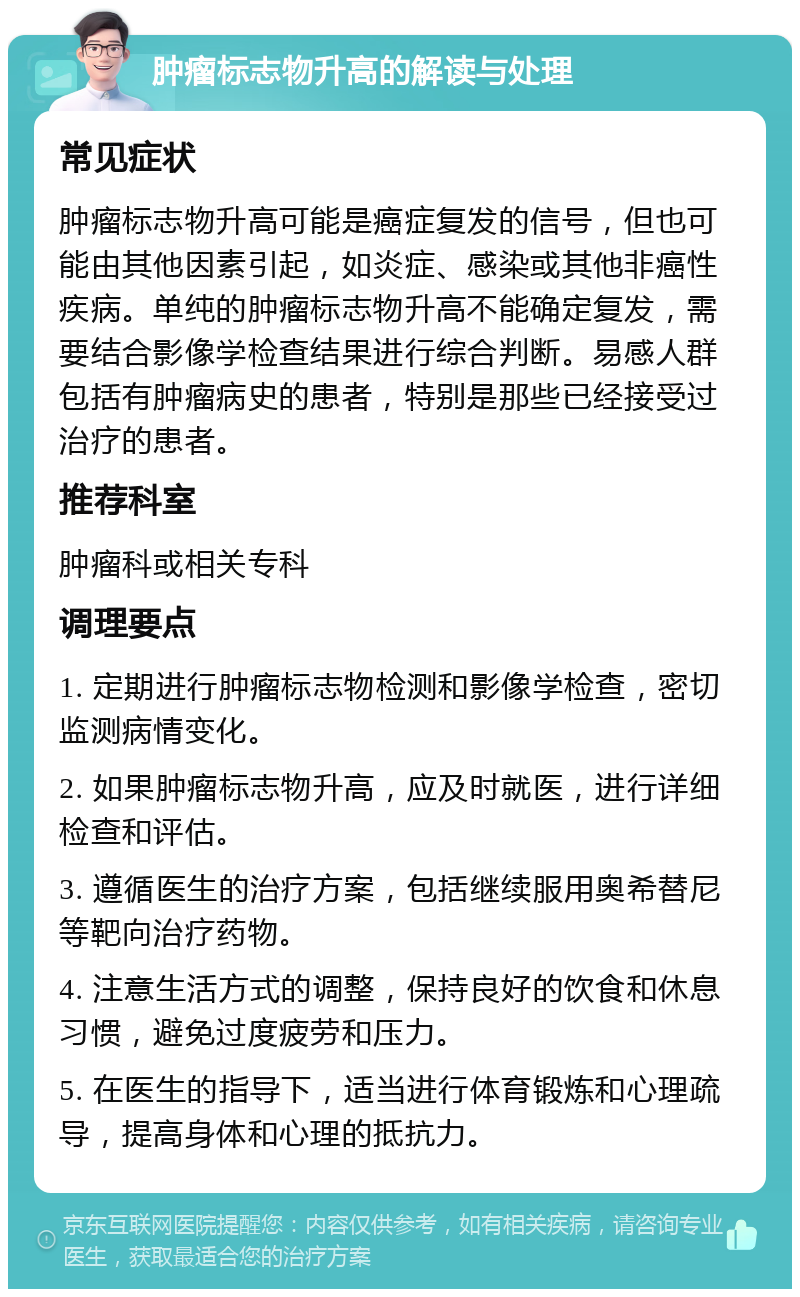 肿瘤标志物升高的解读与处理 常见症状 肿瘤标志物升高可能是癌症复发的信号，但也可能由其他因素引起，如炎症、感染或其他非癌性疾病。单纯的肿瘤标志物升高不能确定复发，需要结合影像学检查结果进行综合判断。易感人群包括有肿瘤病史的患者，特别是那些已经接受过治疗的患者。 推荐科室 肿瘤科或相关专科 调理要点 1. 定期进行肿瘤标志物检测和影像学检查，密切监测病情变化。 2. 如果肿瘤标志物升高，应及时就医，进行详细检查和评估。 3. 遵循医生的治疗方案，包括继续服用奥希替尼等靶向治疗药物。 4. 注意生活方式的调整，保持良好的饮食和休息习惯，避免过度疲劳和压力。 5. 在医生的指导下，适当进行体育锻炼和心理疏导，提高身体和心理的抵抗力。