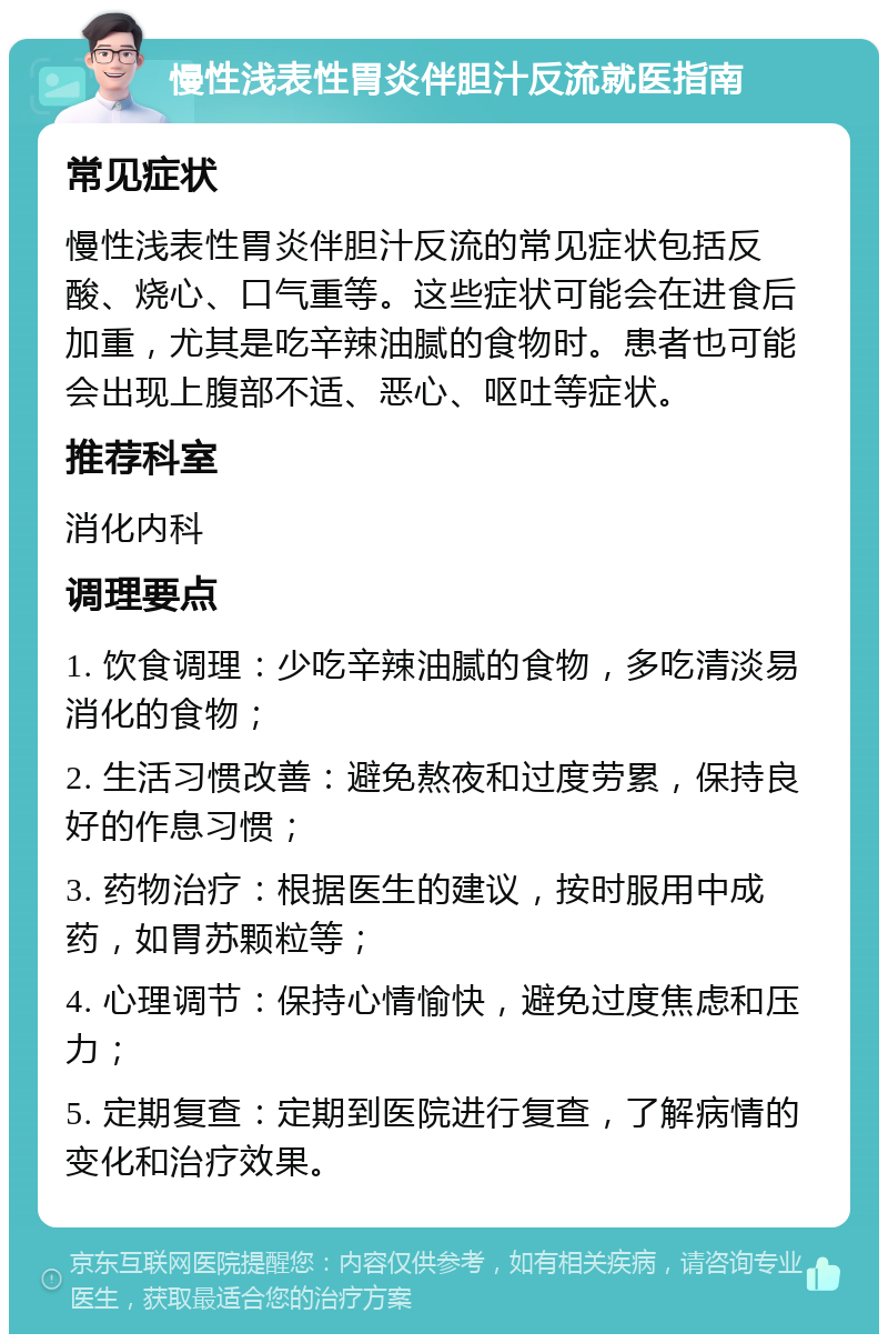 慢性浅表性胃炎伴胆汁反流就医指南 常见症状 慢性浅表性胃炎伴胆汁反流的常见症状包括反酸、烧心、口气重等。这些症状可能会在进食后加重，尤其是吃辛辣油腻的食物时。患者也可能会出现上腹部不适、恶心、呕吐等症状。 推荐科室 消化内科 调理要点 1. 饮食调理：少吃辛辣油腻的食物，多吃清淡易消化的食物； 2. 生活习惯改善：避免熬夜和过度劳累，保持良好的作息习惯； 3. 药物治疗：根据医生的建议，按时服用中成药，如胃苏颗粒等； 4. 心理调节：保持心情愉快，避免过度焦虑和压力； 5. 定期复查：定期到医院进行复查，了解病情的变化和治疗效果。