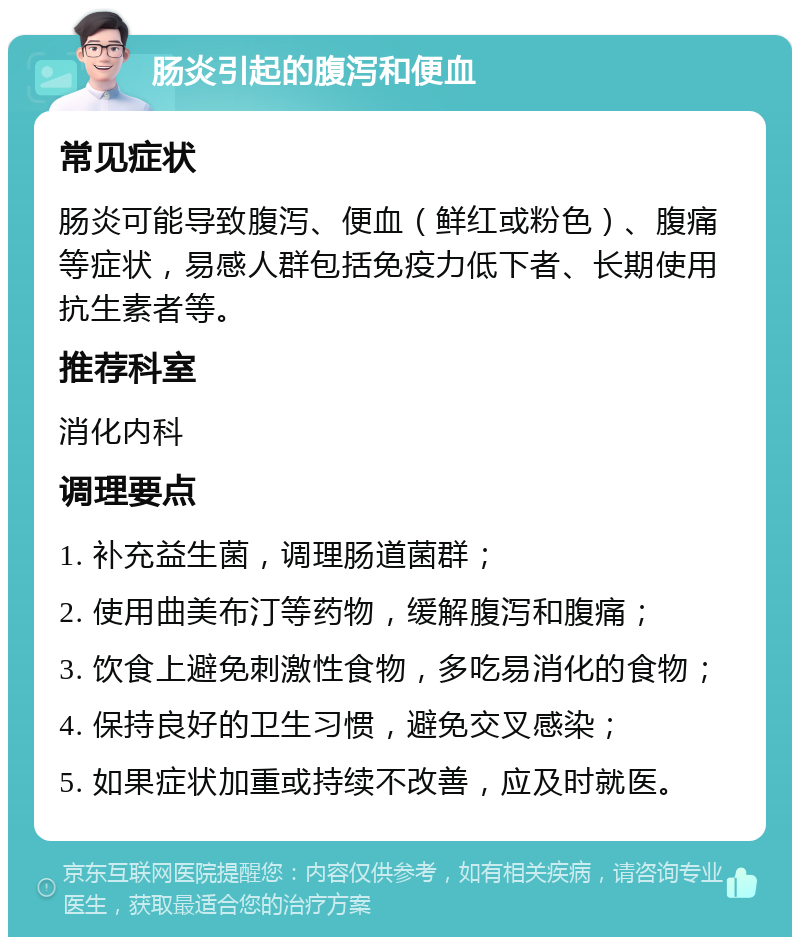 肠炎引起的腹泻和便血 常见症状 肠炎可能导致腹泻、便血（鲜红或粉色）、腹痛等症状，易感人群包括免疫力低下者、长期使用抗生素者等。 推荐科室 消化内科 调理要点 1. 补充益生菌，调理肠道菌群； 2. 使用曲美布汀等药物，缓解腹泻和腹痛； 3. 饮食上避免刺激性食物，多吃易消化的食物； 4. 保持良好的卫生习惯，避免交叉感染； 5. 如果症状加重或持续不改善，应及时就医。