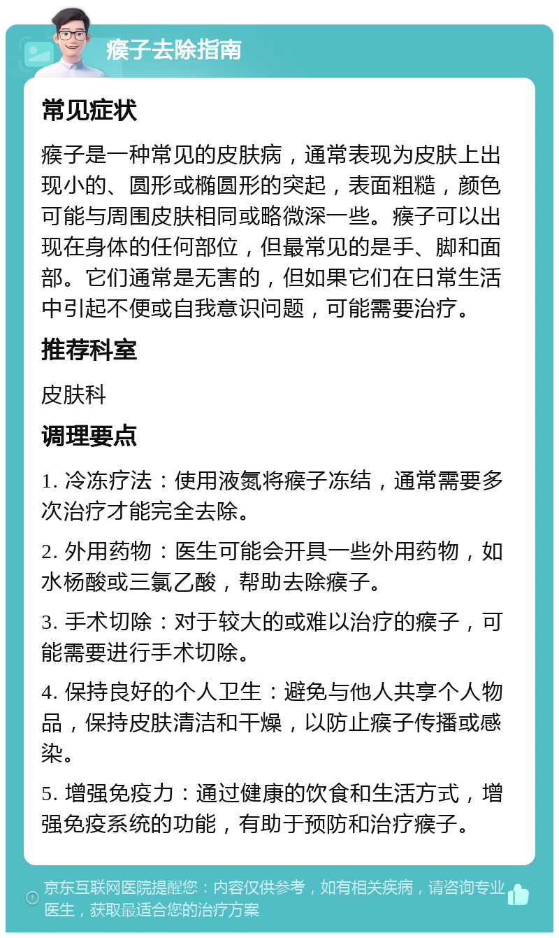 瘊子去除指南 常见症状 瘊子是一种常见的皮肤病，通常表现为皮肤上出现小的、圆形或椭圆形的突起，表面粗糙，颜色可能与周围皮肤相同或略微深一些。瘊子可以出现在身体的任何部位，但最常见的是手、脚和面部。它们通常是无害的，但如果它们在日常生活中引起不便或自我意识问题，可能需要治疗。 推荐科室 皮肤科 调理要点 1. 冷冻疗法：使用液氮将瘊子冻结，通常需要多次治疗才能完全去除。 2. 外用药物：医生可能会开具一些外用药物，如水杨酸或三氯乙酸，帮助去除瘊子。 3. 手术切除：对于较大的或难以治疗的瘊子，可能需要进行手术切除。 4. 保持良好的个人卫生：避免与他人共享个人物品，保持皮肤清洁和干燥，以防止瘊子传播或感染。 5. 增强免疫力：通过健康的饮食和生活方式，增强免疫系统的功能，有助于预防和治疗瘊子。