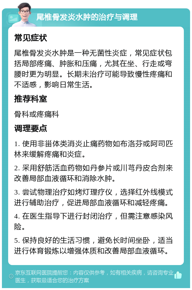 尾椎骨发炎水肿的治疗与调理 常见症状 尾椎骨发炎水肿是一种无菌性炎症，常见症状包括局部疼痛、肿胀和压痛，尤其在坐、行走或弯腰时更为明显。长期未治疗可能导致慢性疼痛和不适感，影响日常生活。 推荐科室 骨科或疼痛科 调理要点 1. 使用非甾体类消炎止痛药物如布洛芬或阿司匹林来缓解疼痛和炎症。 2. 采用舒筋活血药物如丹参片或川芎丹皮合剂来改善局部血液循环和消除水肿。 3. 尝试物理治疗如烤灯理疗仪，选择红外线模式进行辅助治疗，促进局部血液循环和减轻疼痛。 4. 在医生指导下进行封闭治疗，但需注意感染风险。 5. 保持良好的生活习惯，避免长时间坐卧，适当进行体育锻炼以增强体质和改善局部血液循环。