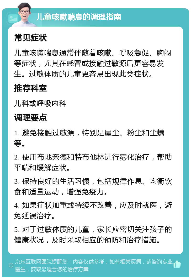 儿童咳嗽喘息的调理指南 常见症状 儿童咳嗽喘息通常伴随着咳嗽、呼吸急促、胸闷等症状，尤其在感冒或接触过敏源后更容易发生。过敏体质的儿童更容易出现此类症状。 推荐科室 儿科或呼吸内科 调理要点 1. 避免接触过敏源，特别是屋尘、粉尘和尘螨等。 2. 使用布地奈德和特布他林进行雾化治疗，帮助平喘和缓解症状。 3. 保持良好的生活习惯，包括规律作息、均衡饮食和适量运动，增强免疫力。 4. 如果症状加重或持续不改善，应及时就医，避免延误治疗。 5. 对于过敏体质的儿童，家长应密切关注孩子的健康状况，及时采取相应的预防和治疗措施。