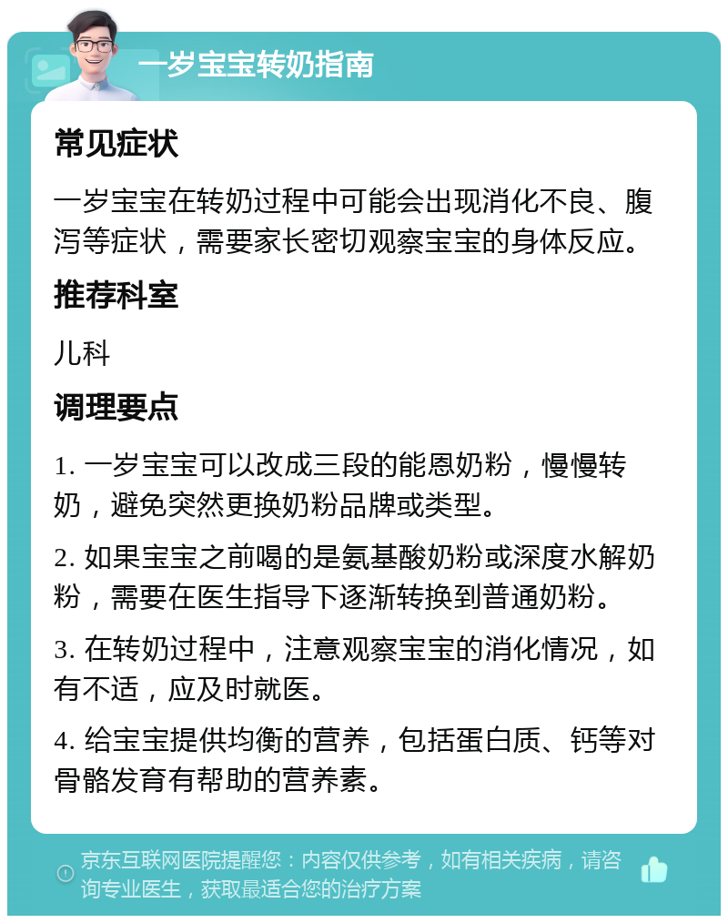 一岁宝宝转奶指南 常见症状 一岁宝宝在转奶过程中可能会出现消化不良、腹泻等症状，需要家长密切观察宝宝的身体反应。 推荐科室 儿科 调理要点 1. 一岁宝宝可以改成三段的能恩奶粉，慢慢转奶，避免突然更换奶粉品牌或类型。 2. 如果宝宝之前喝的是氨基酸奶粉或深度水解奶粉，需要在医生指导下逐渐转换到普通奶粉。 3. 在转奶过程中，注意观察宝宝的消化情况，如有不适，应及时就医。 4. 给宝宝提供均衡的营养，包括蛋白质、钙等对骨骼发育有帮助的营养素。