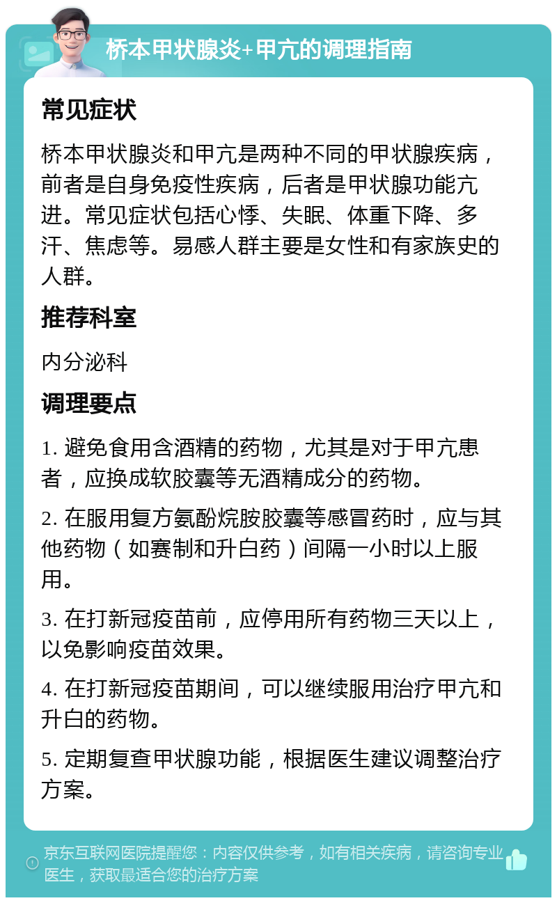 桥本甲状腺炎+甲亢的调理指南 常见症状 桥本甲状腺炎和甲亢是两种不同的甲状腺疾病，前者是自身免疫性疾病，后者是甲状腺功能亢进。常见症状包括心悸、失眠、体重下降、多汗、焦虑等。易感人群主要是女性和有家族史的人群。 推荐科室 内分泌科 调理要点 1. 避免食用含酒精的药物，尤其是对于甲亢患者，应换成软胶囊等无酒精成分的药物。 2. 在服用复方氨酚烷胺胶囊等感冒药时，应与其他药物（如赛制和升白药）间隔一小时以上服用。 3. 在打新冠疫苗前，应停用所有药物三天以上，以免影响疫苗效果。 4. 在打新冠疫苗期间，可以继续服用治疗甲亢和升白的药物。 5. 定期复查甲状腺功能，根据医生建议调整治疗方案。