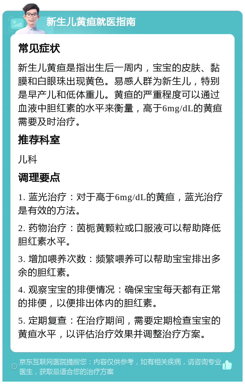 新生儿黄疸就医指南 常见症状 新生儿黄疸是指出生后一周内，宝宝的皮肤、黏膜和白眼珠出现黄色。易感人群为新生儿，特别是早产儿和低体重儿。黄疸的严重程度可以通过血液中胆红素的水平来衡量，高于6mg/dL的黄疸需要及时治疗。 推荐科室 儿科 调理要点 1. 蓝光治疗：对于高于6mg/dL的黄疸，蓝光治疗是有效的方法。 2. 药物治疗：茵栀黄颗粒或口服液可以帮助降低胆红素水平。 3. 增加喂养次数：频繁喂养可以帮助宝宝排出多余的胆红素。 4. 观察宝宝的排便情况：确保宝宝每天都有正常的排便，以便排出体内的胆红素。 5. 定期复查：在治疗期间，需要定期检查宝宝的黄疸水平，以评估治疗效果并调整治疗方案。