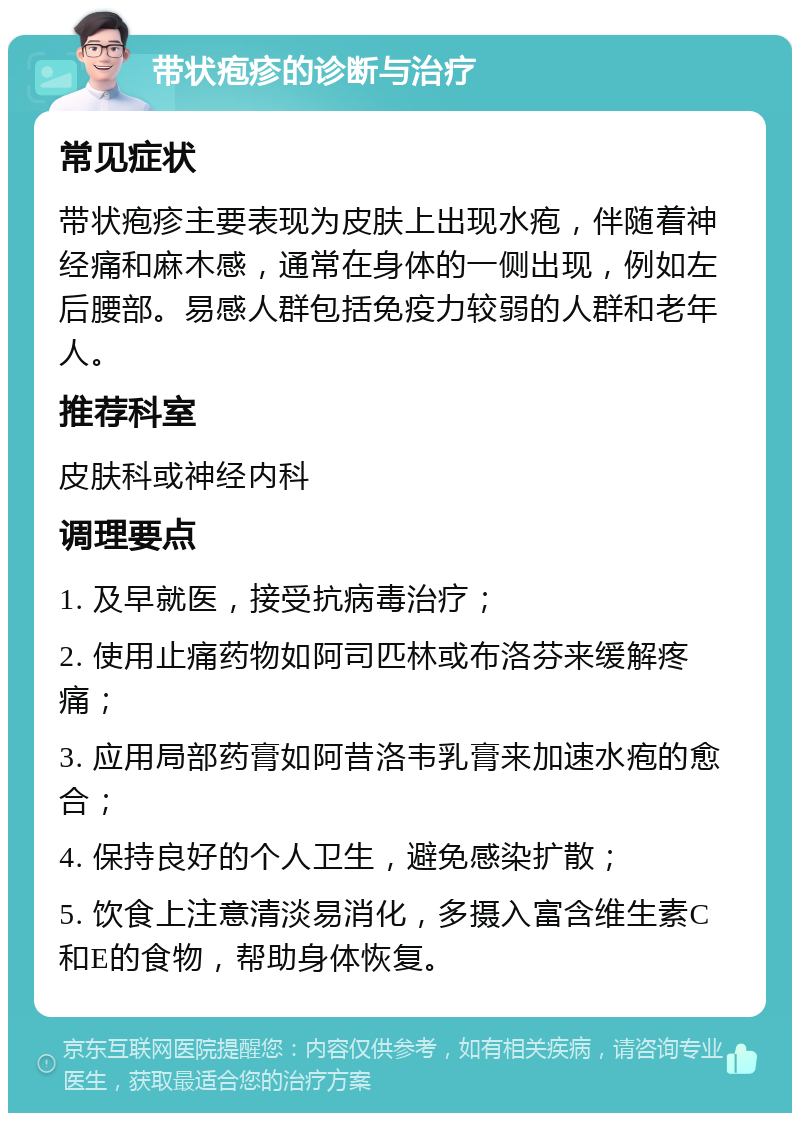 带状疱疹的诊断与治疗 常见症状 带状疱疹主要表现为皮肤上出现水疱，伴随着神经痛和麻木感，通常在身体的一侧出现，例如左后腰部。易感人群包括免疫力较弱的人群和老年人。 推荐科室 皮肤科或神经内科 调理要点 1. 及早就医，接受抗病毒治疗； 2. 使用止痛药物如阿司匹林或布洛芬来缓解疼痛； 3. 应用局部药膏如阿昔洛韦乳膏来加速水疱的愈合； 4. 保持良好的个人卫生，避免感染扩散； 5. 饮食上注意清淡易消化，多摄入富含维生素C和E的食物，帮助身体恢复。