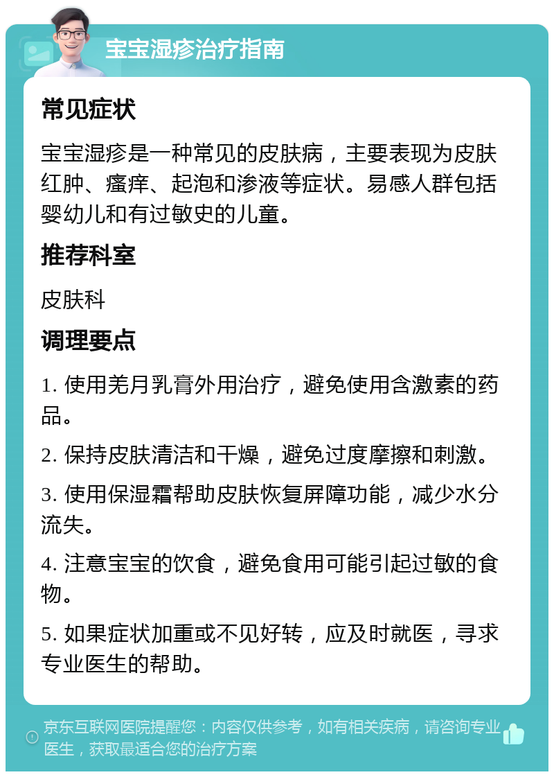 宝宝湿疹治疗指南 常见症状 宝宝湿疹是一种常见的皮肤病，主要表现为皮肤红肿、瘙痒、起泡和渗液等症状。易感人群包括婴幼儿和有过敏史的儿童。 推荐科室 皮肤科 调理要点 1. 使用羌月乳膏外用治疗，避免使用含激素的药品。 2. 保持皮肤清洁和干燥，避免过度摩擦和刺激。 3. 使用保湿霜帮助皮肤恢复屏障功能，减少水分流失。 4. 注意宝宝的饮食，避免食用可能引起过敏的食物。 5. 如果症状加重或不见好转，应及时就医，寻求专业医生的帮助。