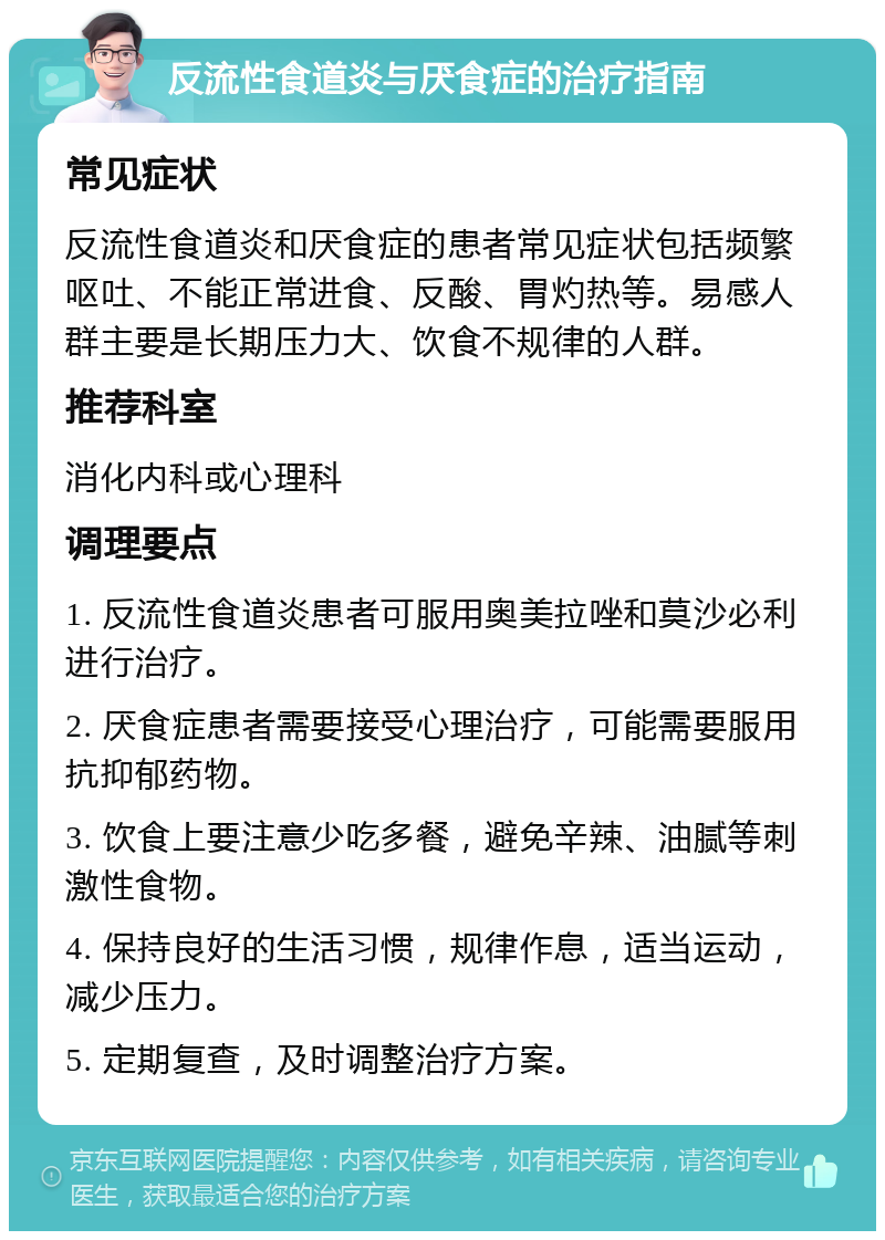 反流性食道炎与厌食症的治疗指南 常见症状 反流性食道炎和厌食症的患者常见症状包括频繁呕吐、不能正常进食、反酸、胃灼热等。易感人群主要是长期压力大、饮食不规律的人群。 推荐科室 消化内科或心理科 调理要点 1. 反流性食道炎患者可服用奥美拉唑和莫沙必利进行治疗。 2. 厌食症患者需要接受心理治疗，可能需要服用抗抑郁药物。 3. 饮食上要注意少吃多餐，避免辛辣、油腻等刺激性食物。 4. 保持良好的生活习惯，规律作息，适当运动，减少压力。 5. 定期复查，及时调整治疗方案。