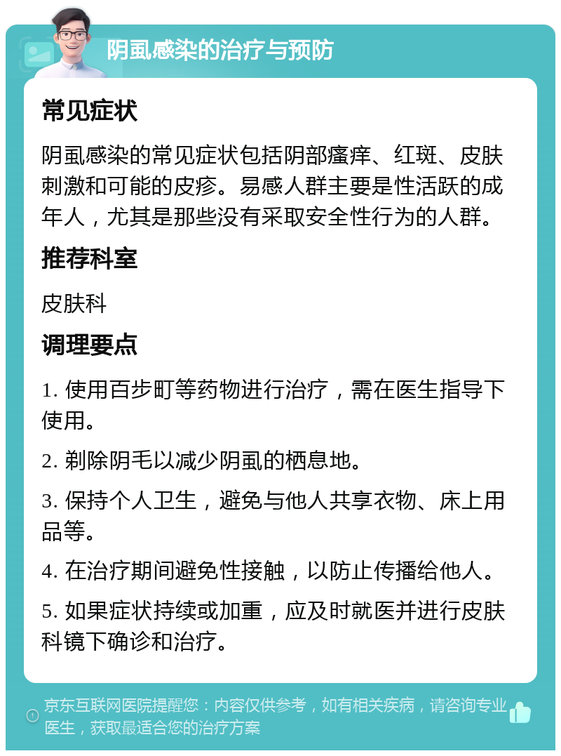 阴虱感染的治疗与预防 常见症状 阴虱感染的常见症状包括阴部瘙痒、红斑、皮肤刺激和可能的皮疹。易感人群主要是性活跃的成年人，尤其是那些没有采取安全性行为的人群。 推荐科室 皮肤科 调理要点 1. 使用百步町等药物进行治疗，需在医生指导下使用。 2. 剃除阴毛以减少阴虱的栖息地。 3. 保持个人卫生，避免与他人共享衣物、床上用品等。 4. 在治疗期间避免性接触，以防止传播给他人。 5. 如果症状持续或加重，应及时就医并进行皮肤科镜下确诊和治疗。