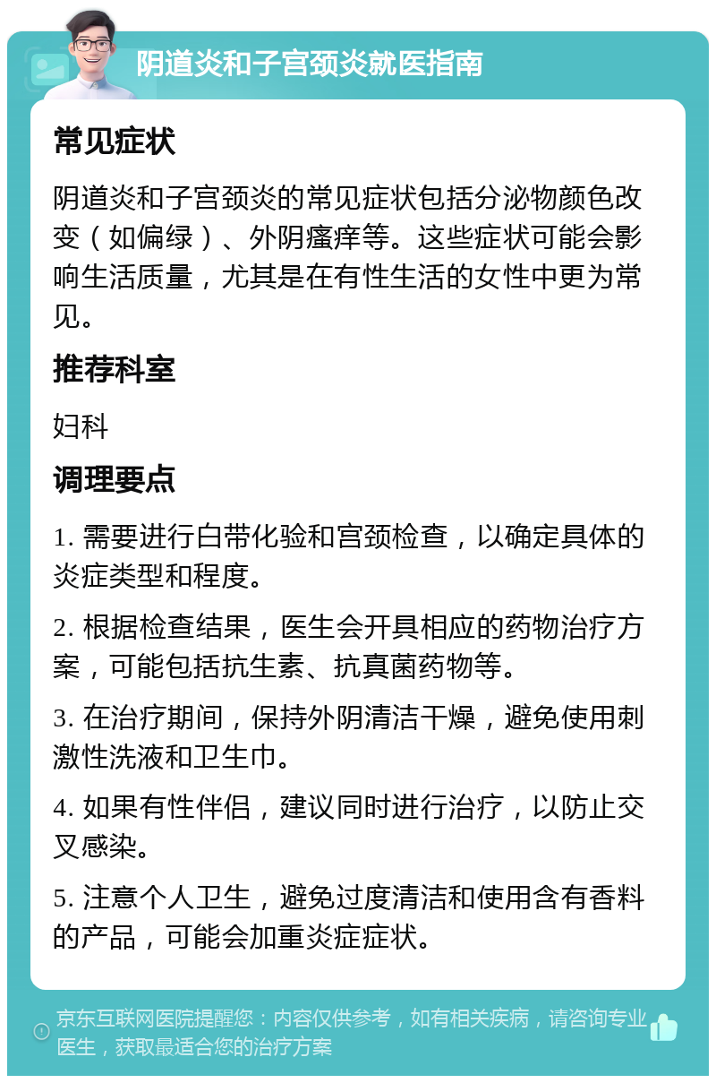 阴道炎和子宫颈炎就医指南 常见症状 阴道炎和子宫颈炎的常见症状包括分泌物颜色改变（如偏绿）、外阴瘙痒等。这些症状可能会影响生活质量，尤其是在有性生活的女性中更为常见。 推荐科室 妇科 调理要点 1. 需要进行白带化验和宫颈检查，以确定具体的炎症类型和程度。 2. 根据检查结果，医生会开具相应的药物治疗方案，可能包括抗生素、抗真菌药物等。 3. 在治疗期间，保持外阴清洁干燥，避免使用刺激性洗液和卫生巾。 4. 如果有性伴侣，建议同时进行治疗，以防止交叉感染。 5. 注意个人卫生，避免过度清洁和使用含有香料的产品，可能会加重炎症症状。