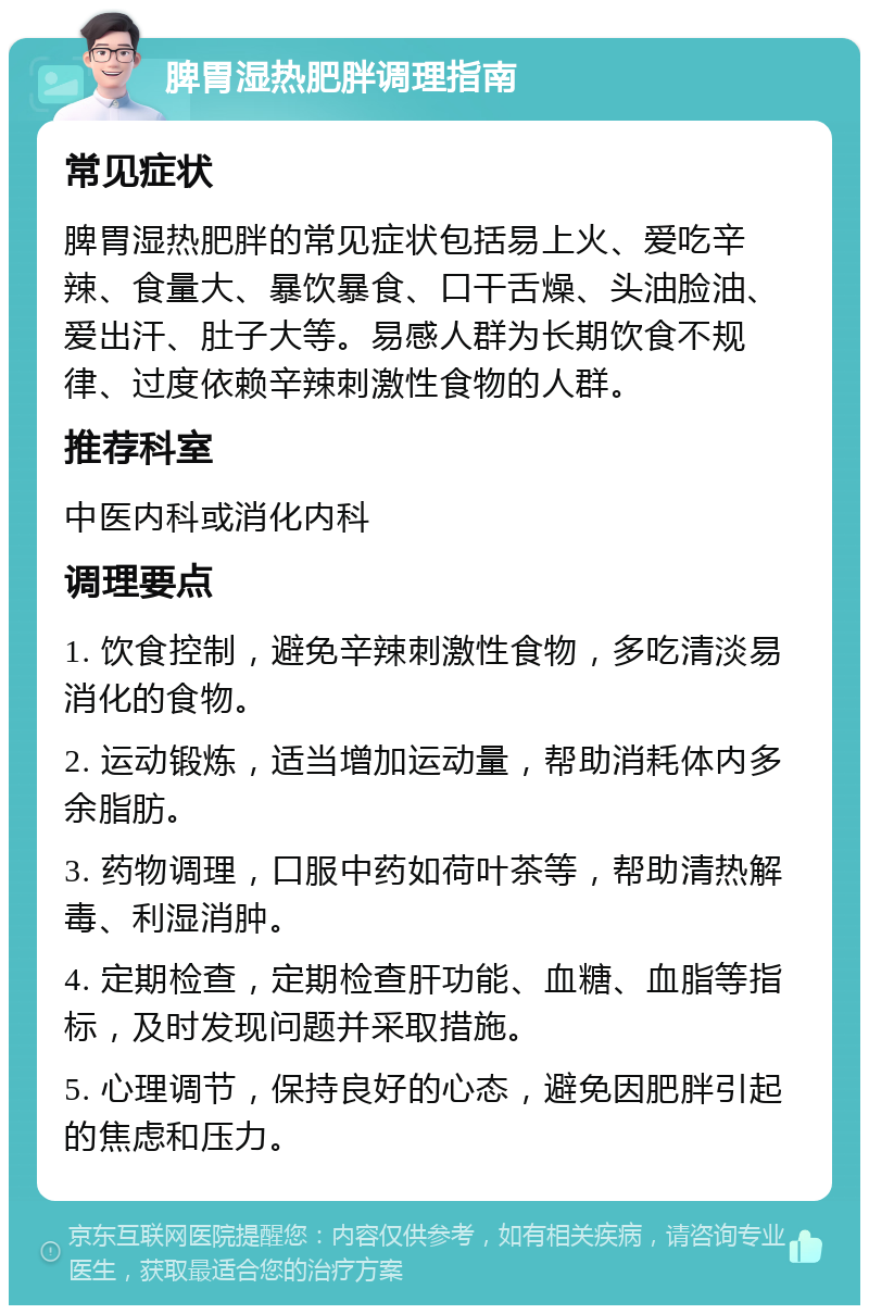 脾胃湿热肥胖调理指南 常见症状 脾胃湿热肥胖的常见症状包括易上火、爱吃辛辣、食量大、暴饮暴食、口干舌燥、头油脸油、爱出汗、肚子大等。易感人群为长期饮食不规律、过度依赖辛辣刺激性食物的人群。 推荐科室 中医内科或消化内科 调理要点 1. 饮食控制，避免辛辣刺激性食物，多吃清淡易消化的食物。 2. 运动锻炼，适当增加运动量，帮助消耗体内多余脂肪。 3. 药物调理，口服中药如荷叶茶等，帮助清热解毒、利湿消肿。 4. 定期检查，定期检查肝功能、血糖、血脂等指标，及时发现问题并采取措施。 5. 心理调节，保持良好的心态，避免因肥胖引起的焦虑和压力。