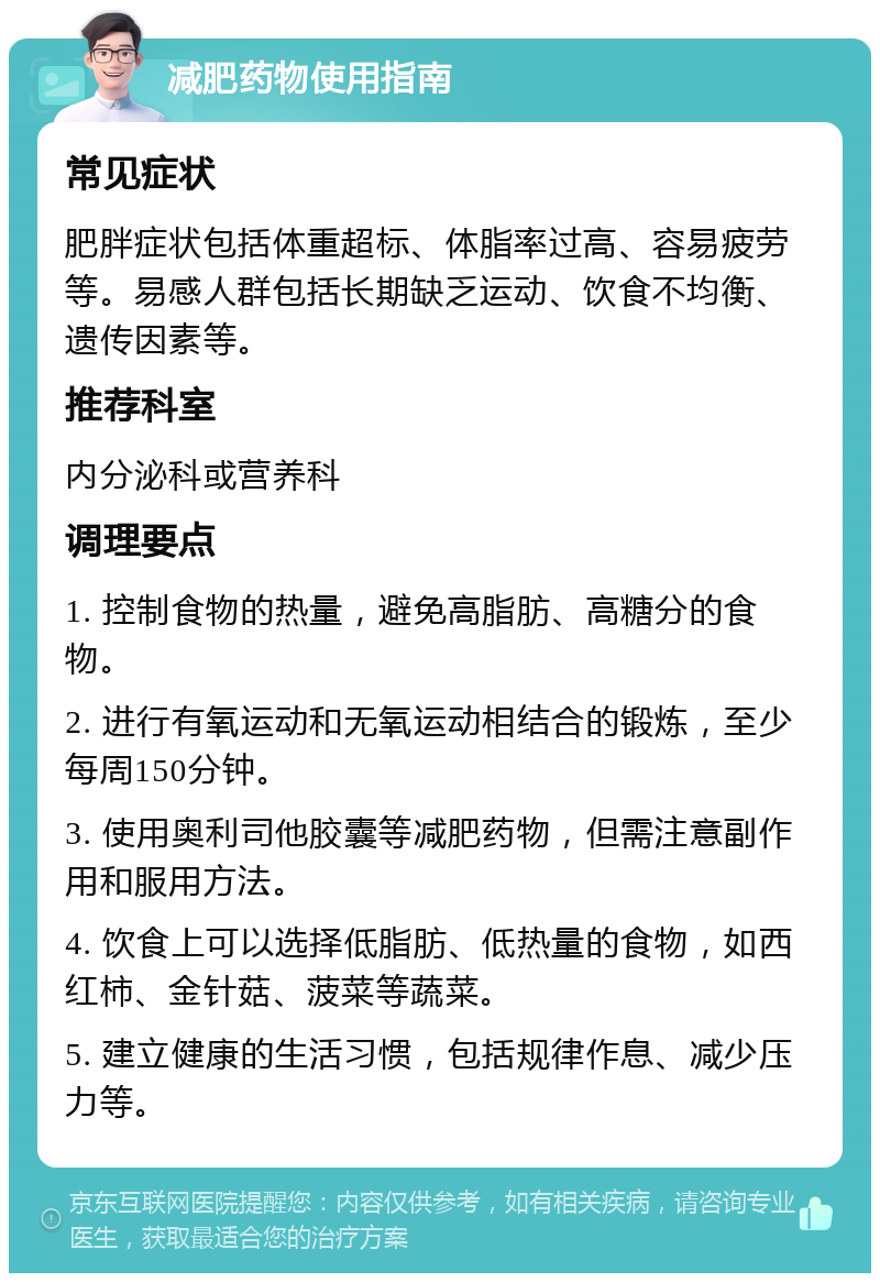 减肥药物使用指南 常见症状 肥胖症状包括体重超标、体脂率过高、容易疲劳等。易感人群包括长期缺乏运动、饮食不均衡、遗传因素等。 推荐科室 内分泌科或营养科 调理要点 1. 控制食物的热量，避免高脂肪、高糖分的食物。 2. 进行有氧运动和无氧运动相结合的锻炼，至少每周150分钟。 3. 使用奥利司他胶囊等减肥药物，但需注意副作用和服用方法。 4. 饮食上可以选择低脂肪、低热量的食物，如西红柿、金针菇、菠菜等蔬菜。 5. 建立健康的生活习惯，包括规律作息、减少压力等。