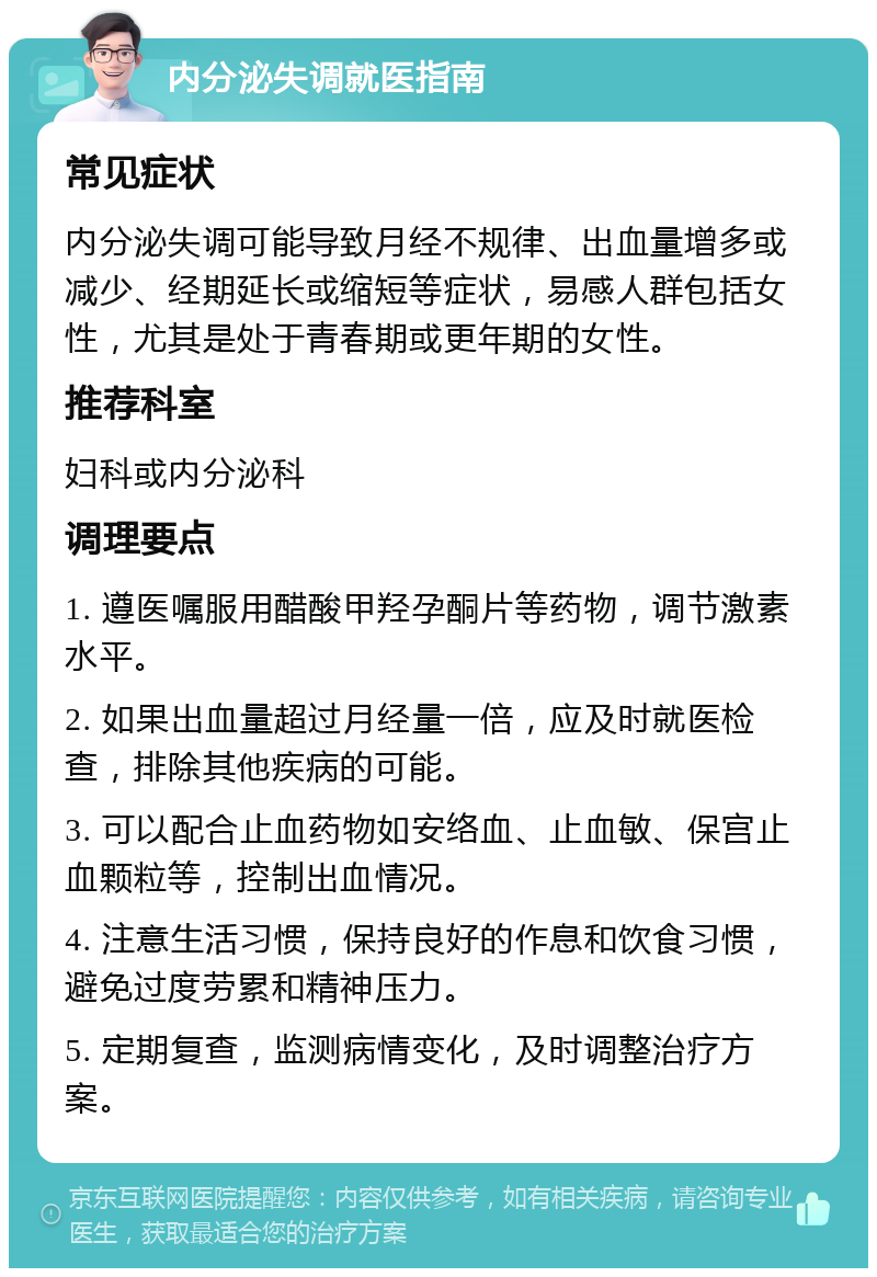 内分泌失调就医指南 常见症状 内分泌失调可能导致月经不规律、出血量增多或减少、经期延长或缩短等症状，易感人群包括女性，尤其是处于青春期或更年期的女性。 推荐科室 妇科或内分泌科 调理要点 1. 遵医嘱服用醋酸甲羟孕酮片等药物，调节激素水平。 2. 如果出血量超过月经量一倍，应及时就医检查，排除其他疾病的可能。 3. 可以配合止血药物如安络血、止血敏、保宫止血颗粒等，控制出血情况。 4. 注意生活习惯，保持良好的作息和饮食习惯，避免过度劳累和精神压力。 5. 定期复查，监测病情变化，及时调整治疗方案。