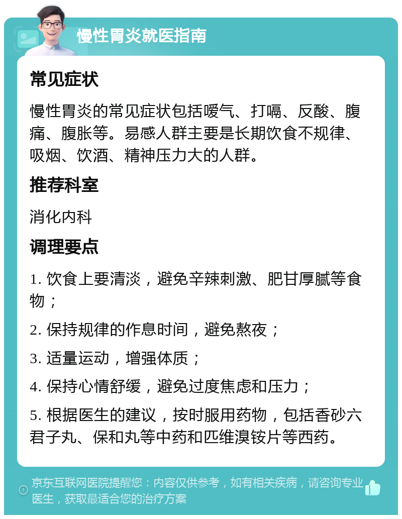 慢性胃炎就医指南 常见症状 慢性胃炎的常见症状包括嗳气、打嗝、反酸、腹痛、腹胀等。易感人群主要是长期饮食不规律、吸烟、饮酒、精神压力大的人群。 推荐科室 消化内科 调理要点 1. 饮食上要清淡，避免辛辣刺激、肥甘厚腻等食物； 2. 保持规律的作息时间，避免熬夜； 3. 适量运动，增强体质； 4. 保持心情舒缓，避免过度焦虑和压力； 5. 根据医生的建议，按时服用药物，包括香砂六君子丸、保和丸等中药和匹维溴铵片等西药。