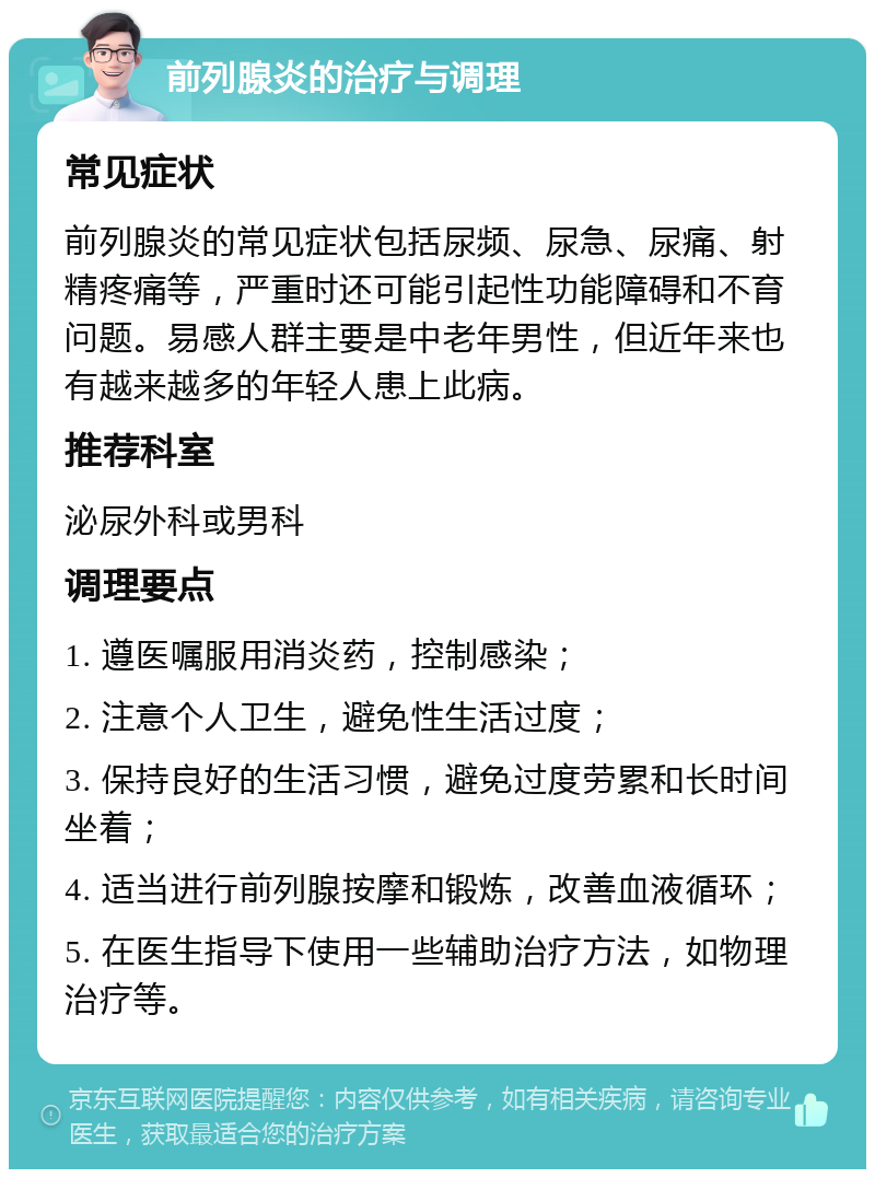 前列腺炎的治疗与调理 常见症状 前列腺炎的常见症状包括尿频、尿急、尿痛、射精疼痛等，严重时还可能引起性功能障碍和不育问题。易感人群主要是中老年男性，但近年来也有越来越多的年轻人患上此病。 推荐科室 泌尿外科或男科 调理要点 1. 遵医嘱服用消炎药，控制感染； 2. 注意个人卫生，避免性生活过度； 3. 保持良好的生活习惯，避免过度劳累和长时间坐着； 4. 适当进行前列腺按摩和锻炼，改善血液循环； 5. 在医生指导下使用一些辅助治疗方法，如物理治疗等。