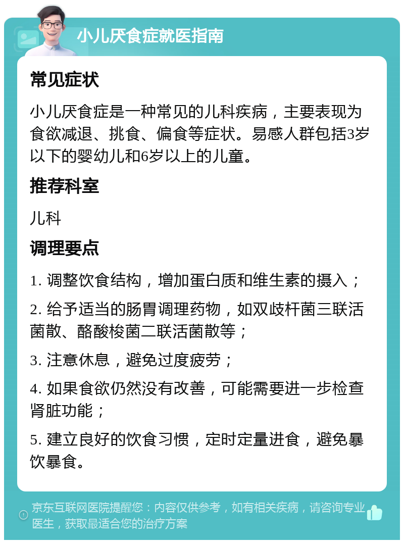 小儿厌食症就医指南 常见症状 小儿厌食症是一种常见的儿科疾病，主要表现为食欲减退、挑食、偏食等症状。易感人群包括3岁以下的婴幼儿和6岁以上的儿童。 推荐科室 儿科 调理要点 1. 调整饮食结构，增加蛋白质和维生素的摄入； 2. 给予适当的肠胃调理药物，如双歧杆菌三联活菌散、酪酸梭菌二联活菌散等； 3. 注意休息，避免过度疲劳； 4. 如果食欲仍然没有改善，可能需要进一步检查肾脏功能； 5. 建立良好的饮食习惯，定时定量进食，避免暴饮暴食。